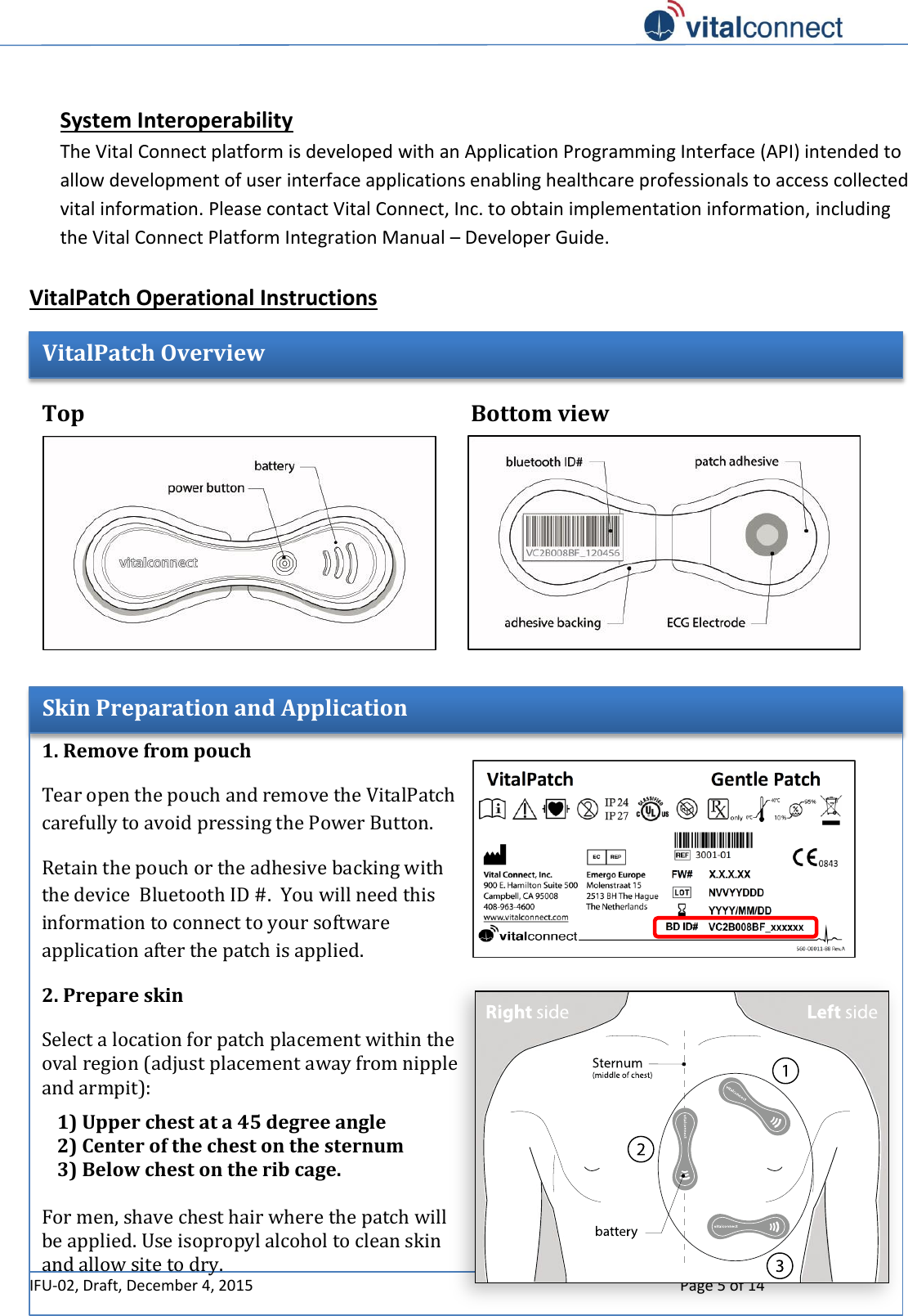   IFU-02, Draft, December 4, 2015    Page 5 of 14   System Interoperability  The Vital Connect platform is developed with an Application Programming Interface (API) intended to allow development of user interface applications enabling healthcare professionals to access collected vital information. Please contact Vital Connect, Inc. to obtain implementation information, including the Vital Connect Platform Integration Manual – Developer Guide.  VitalPatch Operational Instructions         Bottom view  Top view  VitalPatch Overview  Skin Preparation and Application 1. Remove from pouch Tear open the pouch and remove the VitalPatch carefully to avoid pressing the Power Button. Retain the pouch or the adhesive backing with the device  Bluetooth ID #.  You will need this information to connect to your software application after the patch is applied. 2. Prepare skin Select a location for patch placement within the oval region (adjust placement away from nipple and armpit):  1) Upper chest at a 45 degree angle 2) Center of the chest on the sternum 3) Below chest on the rib cage.  For men, shave chest hair where the patch will be applied. Use isopropyl alcohol to clean skin and allow site to dry.     