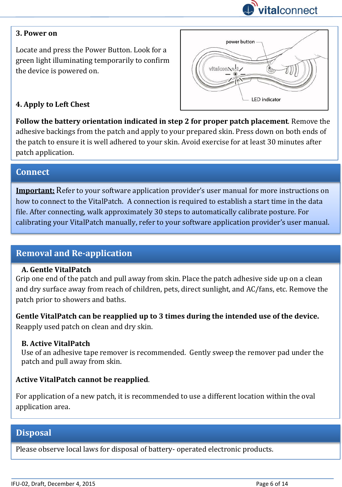   IFU-02, Draft, December 4, 2015    Page 6 of 14     A. Gentle VitalPatch Grip one end of the patch and pull away from skin. Place the patch adhesive side up on a clean and dry surface away from reach of children, pets, direct sunlight, and AC/fans, etc. Remove the patch prior to showers and baths.  Gentle VitalPatch can be reapplied up to 3 times during the intended use of the device. Reapply used patch on clean and dry skin. B. Active VitalPatch Use of an adhesive tape remover is recommended.  Gently sweep the remover pad under the patch and pull away from skin.    Active VitalPatch cannot be reapplied. For application of a new patch, it is recommended to use a different location within the oval application area. Removal and Re-application Important: Refer to your software application provider’s user manual for more instructions on how to connect to the VitalPatch.  A connection is required to establish a start time in the data file. After connecting, walk approximately 30 steps to automatically calibrate posture. For calibrating your VitalPatch manually, refer to your software application provider’s user manual. Connect 3. Power on  Locate and press the Power Button. Look for a green light illuminating temporarily to confirm the device is powered on.  4. Apply to Left Chest  Follow the battery orientation indicated in step 2 for proper patch placement. Remove the adhesive backings from the patch and apply to your prepared skin. Press down on both ends of the patch to ensure it is well adhered to your skin. Avoid exercise for at least 30 minutes after patch application.  Disposal  Please observe local laws for disposal of battery- operated electronic products. 