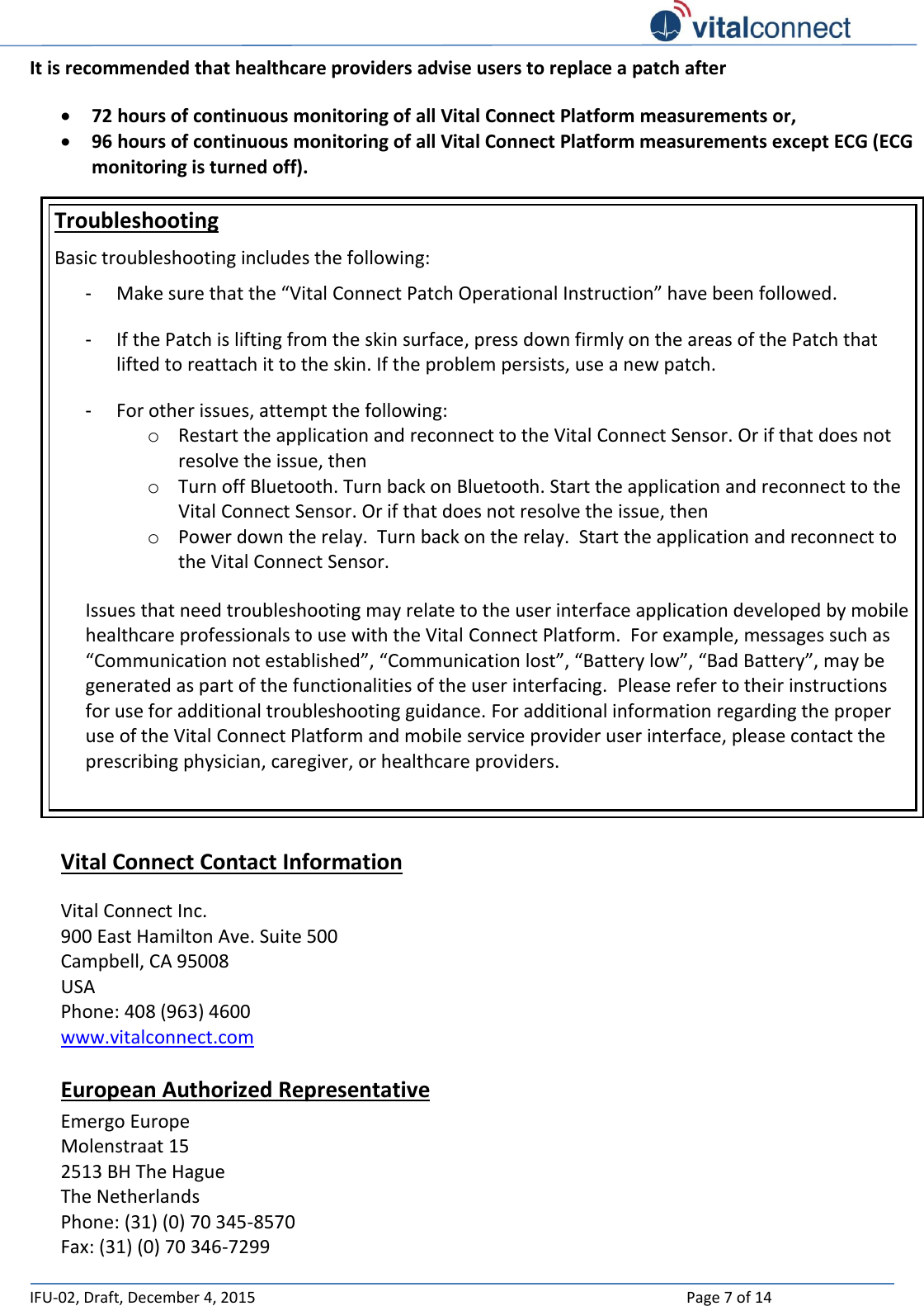   IFU-02, Draft, December 4, 2015    Page 7 of 14  It is recommended that healthcare providers advise users to replace a patch after    72 hours of continuous monitoring of all Vital Connect Platform measurements or,   96 hours of continuous monitoring of all Vital Connect Platform measurements except ECG (ECG monitoring is turned off). Troubleshooting Basic troubleshooting includes the following: - Make sure that the “Vital Connect Patch Operational Instruction” have been followed. - If the Patch is lifting from the skin surface, press down firmly on the areas of the Patch that lifted to reattach it to the skin. If the problem persists, use a new patch.  - For other issues, attempt the following: o Restart the application and reconnect to the Vital Connect Sensor. Or if that does not resolve the issue, then o Turn off Bluetooth. Turn back on Bluetooth. Start the application and reconnect to the Vital Connect Sensor. Or if that does not resolve the issue, then o Power down the relay.  Turn back on the relay.  Start the application and reconnect to the Vital Connect Sensor.  Issues that need troubleshooting may relate to the user interface application developed by mobile healthcare professionals to use with the Vital Connect Platform.  For example, messages such as “Communication not established”, “Communication lost”, “Battery low”, “Bad Battery”, may be generated as part of the functionalities of the user interfacing.  Please refer to their instructions for use for additional troubleshooting guidance. For additional information regarding the proper use of the Vital Connect Platform and mobile service provider user interface, please contact the prescribing physician, caregiver, or healthcare providers.   Vital Connect Contact Information  Vital Connect Inc.  900 East Hamilton Ave. Suite 500 Campbell, CA 95008 USA Phone: 408 (963) 4600  www.vitalconnect.com  European Authorized Representative Emergo Europe Molenstraat 15 2513 BH The Hague The Netherlands Phone: (31) (0) 70 345-8570 Fax: (31) (0) 70 346-7299   