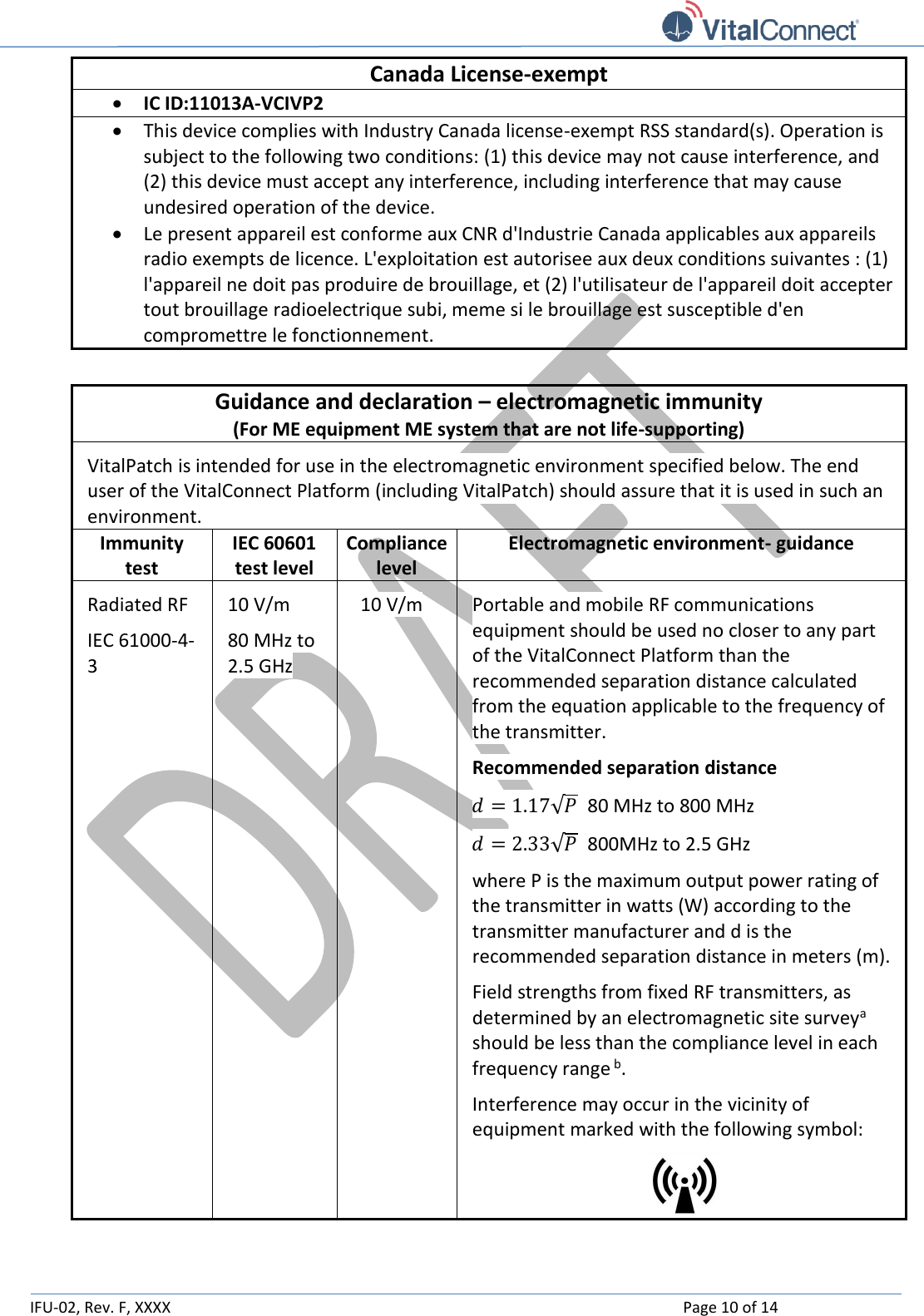   IFU-02, Rev. F, XXXX    Page 10 of 14  Canada License-exempt  IC ID:11013A-VCIVP2  This device complies with Industry Canada license-exempt RSS standard(s). Operation is subject to the following two conditions: (1) this device may not cause interference, and (2) this device must accept any interference, including interference that may cause undesired operation of the device.  Le present appareil est conforme aux CNR d&apos;Industrie Canada applicables aux appareils radio exempts de licence. L&apos;exploitation est autorisee aux deux conditions suivantes : (1) l&apos;appareil ne doit pas produire de brouillage, et (2) l&apos;utilisateur de l&apos;appareil doit accepter tout brouillage radioelectrique subi, meme si le brouillage est susceptible d&apos;en compromettre le fonctionnement.  Guidance and declaration – electromagnetic immunity (For ME equipment ME system that are not life-supporting) VitalPatch is intended for use in the electromagnetic environment specified below. The end user of the VitalConnect Platform (including VitalPatch) should assure that it is used in such an environment. Immunity test IEC 60601 test level Compliance level Electromagnetic environment- guidance Radiated RF IEC 61000-4-3  10 V/m 80 MHz to 2.5 GHz 10 V/m Portable and mobile RF communications equipment should be used no closer to any part of the VitalConnect Platform than the recommended separation distance calculated from the equation applicable to the frequency of the transmitter. Recommended separation distance 𝑑 = 1.17√𝑃  80 MHz to 800 MHz 𝑑 = 2.33√𝑃  800MHz to 2.5 GHz where P is the maximum output power rating of the transmitter in watts (W) according to the transmitter manufacturer and d is the recommended separation distance in meters (m). Field strengths from fixed RF transmitters, as determined by an electromagnetic site surveya should be less than the compliance level in each frequency range b.  Interference may occur in the vicinity of equipment marked with the following symbol:  