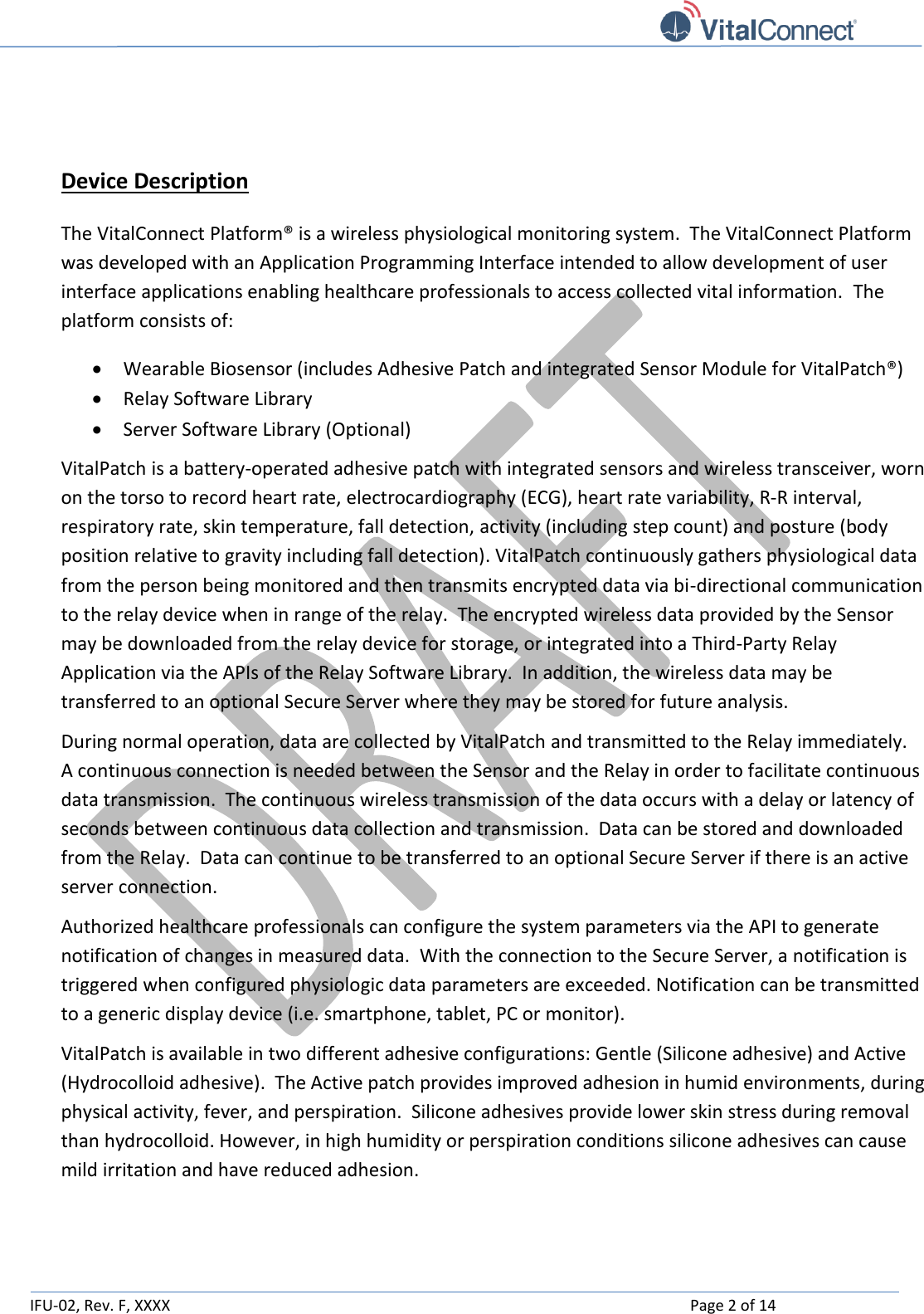   IFU-02, Rev. F, XXXX    Page 2 of 14    Device Description The VitalConnect Platform® is a wireless physiological monitoring system.  The VitalConnect Platform was developed with an Application Programming Interface intended to allow development of user interface applications enabling healthcare professionals to access collected vital information.  The platform consists of:  Wearable Biosensor (includes Adhesive Patch and integrated Sensor Module for VitalPatch®)  Relay Software Library  Server Software Library (Optional) VitalPatch is a battery-operated adhesive patch with integrated sensors and wireless transceiver, worn on the torso to record heart rate, electrocardiography (ECG), heart rate variability, R-R interval, respiratory rate, skin temperature, fall detection, activity (including step count) and posture (body position relative to gravity including fall detection). VitalPatch continuously gathers physiological data from the person being monitored and then transmits encrypted data via bi-directional communication to the relay device when in range of the relay.  The encrypted wireless data provided by the Sensor may be downloaded from the relay device for storage, or integrated into a Third-Party Relay Application via the APIs of the Relay Software Library.  In addition, the wireless data may be transferred to an optional Secure Server where they may be stored for future analysis.   During normal operation, data are collected by VitalPatch and transmitted to the Relay immediately.  A continuous connection is needed between the Sensor and the Relay in order to facilitate continuous data transmission.  The continuous wireless transmission of the data occurs with a delay or latency of seconds between continuous data collection and transmission.  Data can be stored and downloaded from the Relay.  Data can continue to be transferred to an optional Secure Server if there is an active server connection.    Authorized healthcare professionals can configure the system parameters via the API to generate notification of changes in measured data.  With the connection to the Secure Server, a notification is triggered when configured physiologic data parameters are exceeded. Notification can be transmitted to a generic display device (i.e. smartphone, tablet, PC or monitor). VitalPatch is available in two different adhesive configurations: Gentle (Silicone adhesive) and Active (Hydrocolloid adhesive).  The Active patch provides improved adhesion in humid environments, during physical activity, fever, and perspiration.  Silicone adhesives provide lower skin stress during removal than hydrocolloid. However, in high humidity or perspiration conditions silicone adhesives can cause mild irritation and have reduced adhesion.   