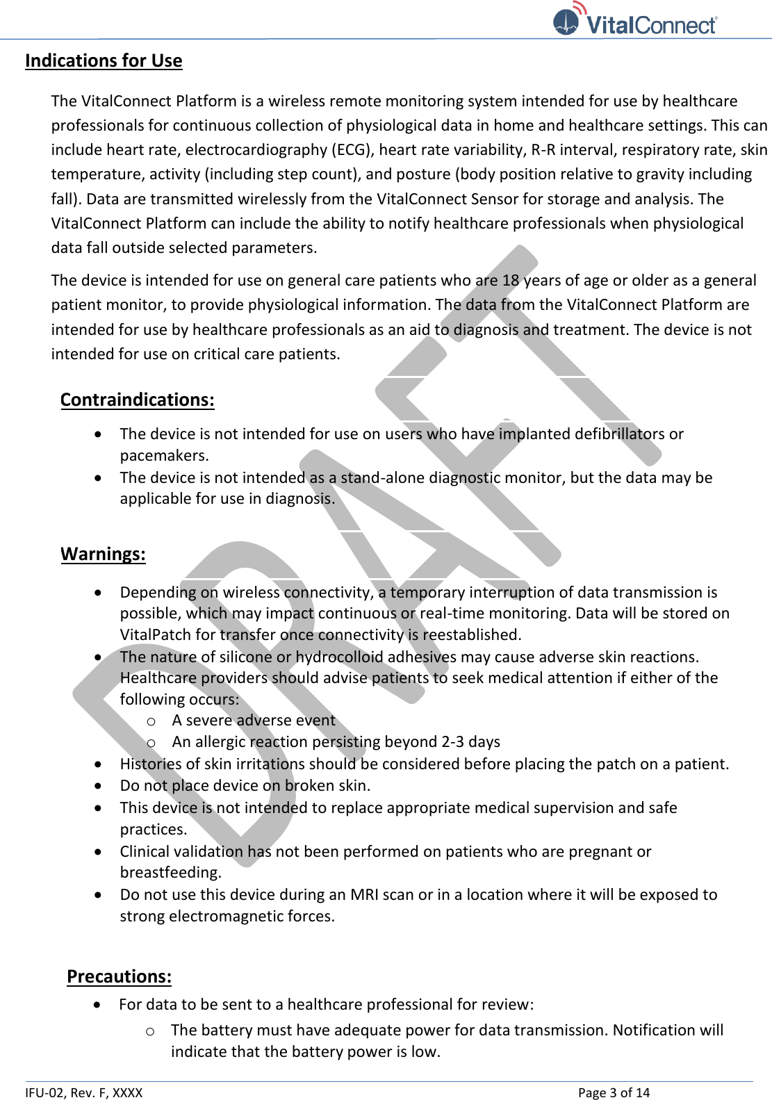   IFU-02, Rev. F, XXXX    Page 3 of 14  Indications for Use The VitalConnect Platform is a wireless remote monitoring system intended for use by healthcare professionals for continuous collection of physiological data in home and healthcare settings. This can include heart rate, electrocardiography (ECG), heart rate variability, R-R interval, respiratory rate, skin temperature, activity (including step count), and posture (body position relative to gravity including fall). Data are transmitted wirelessly from the VitalConnect Sensor for storage and analysis. The VitalConnect Platform can include the ability to notify healthcare professionals when physiological data fall outside selected parameters. The device is intended for use on general care patients who are 18 years of age or older as a general patient monitor, to provide physiological information. The data from the VitalConnect Platform are intended for use by healthcare professionals as an aid to diagnosis and treatment. The device is not intended for use on critical care patients. Contraindications:  The device is not intended for use on users who have implanted defibrillators or pacemakers.  The device is not intended as a stand-alone diagnostic monitor, but the data may be applicable for use in diagnosis.  Warnings:  Depending on wireless connectivity, a temporary interruption of data transmission is possible, which may impact continuous or real-time monitoring. Data will be stored on VitalPatch for transfer once connectivity is reestablished.  The nature of silicone or hydrocolloid adhesives may cause adverse skin reactions.  Healthcare providers should advise patients to seek medical attention if either of the following occurs: o A severe adverse event o An allergic reaction persisting beyond 2-3 days   Histories of skin irritations should be considered before placing the patch on a patient.   Do not place device on broken skin.  This device is not intended to replace appropriate medical supervision and safe practices.  Clinical validation has not been performed on patients who are pregnant or breastfeeding.  Do not use this device during an MRI scan or in a location where it will be exposed to strong electromagnetic forces.  Precautions:  For data to be sent to a healthcare professional for review:  o The battery must have adequate power for data transmission. Notification will indicate that the battery power is low. 