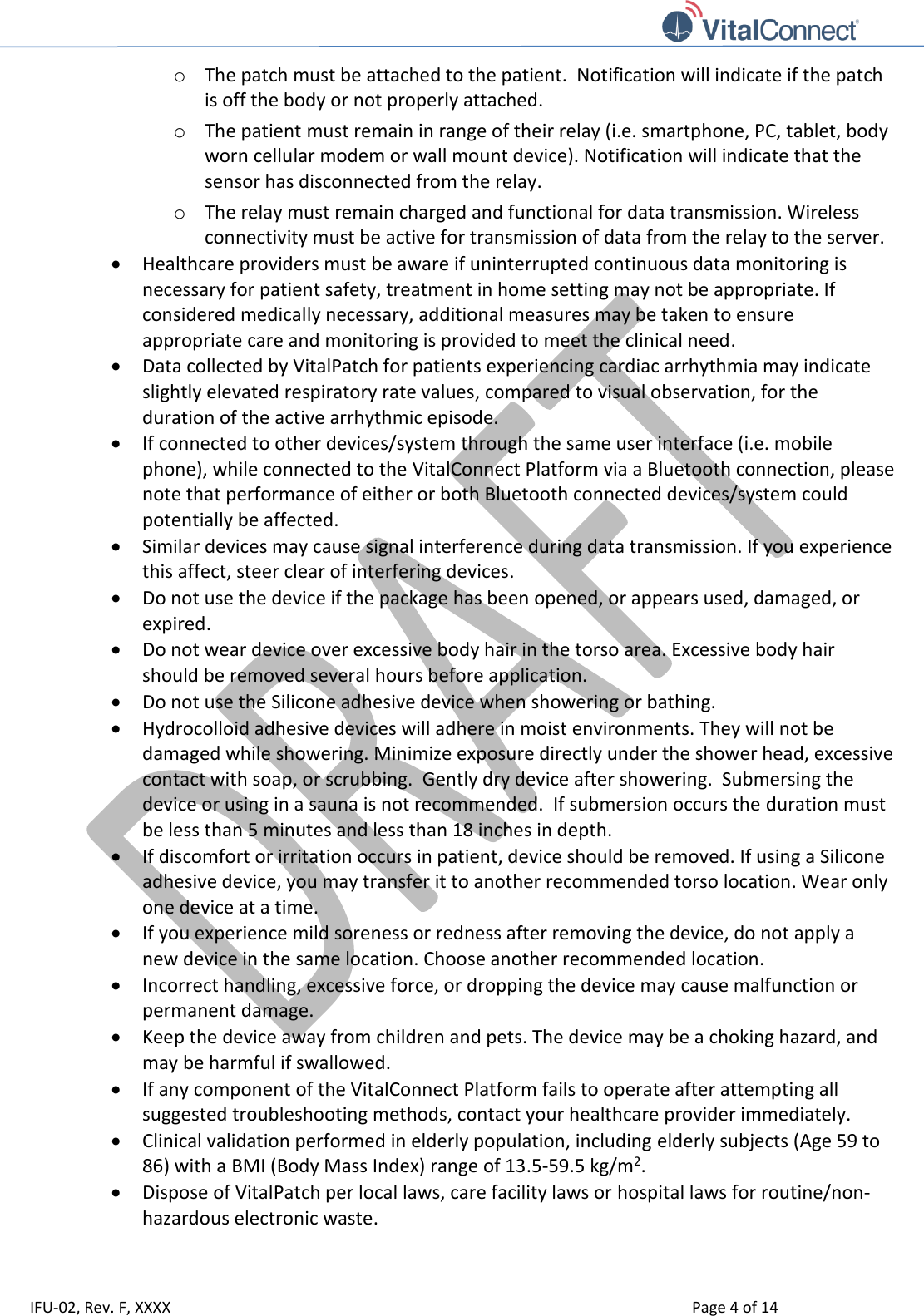   IFU-02, Rev. F, XXXX    Page 4 of 14  o The patch must be attached to the patient.  Notification will indicate if the patch is off the body or not properly attached. o The patient must remain in range of their relay (i.e. smartphone, PC, tablet, body worn cellular modem or wall mount device). Notification will indicate that the sensor has disconnected from the relay.  o The relay must remain charged and functional for data transmission. Wireless connectivity must be active for transmission of data from the relay to the server.  Healthcare providers must be aware if uninterrupted continuous data monitoring is necessary for patient safety, treatment in home setting may not be appropriate. If considered medically necessary, additional measures may be taken to ensure appropriate care and monitoring is provided to meet the clinical need.  Data collected by VitalPatch for patients experiencing cardiac arrhythmia may indicate slightly elevated respiratory rate values, compared to visual observation, for the duration of the active arrhythmic episode.   If connected to other devices/system through the same user interface (i.e. mobile phone), while connected to the VitalConnect Platform via a Bluetooth connection, please note that performance of either or both Bluetooth connected devices/system could potentially be affected.  Similar devices may cause signal interference during data transmission. If you experience this affect, steer clear of interfering devices.  Do not use the device if the package has been opened, or appears used, damaged, or expired.   Do not wear device over excessive body hair in the torso area. Excessive body hair should be removed several hours before application.  Do not use the Silicone adhesive device when showering or bathing.   Hydrocolloid adhesive devices will adhere in moist environments. They will not be damaged while showering. Minimize exposure directly under the shower head, excessive contact with soap, or scrubbing.  Gently dry device after showering.  Submersing the device or using in a sauna is not recommended.  If submersion occurs the duration must be less than 5 minutes and less than 18 inches in depth.  If discomfort or irritation occurs in patient, device should be removed. If using a Silicone adhesive device, you may transfer it to another recommended torso location. Wear only one device at a time.  If you experience mild soreness or redness after removing the device, do not apply a new device in the same location. Choose another recommended location.  Incorrect handling, excessive force, or dropping the device may cause malfunction or permanent damage.  Keep the device away from children and pets. The device may be a choking hazard, and may be harmful if swallowed.  If any component of the VitalConnect Platform fails to operate after attempting all suggested troubleshooting methods, contact your healthcare provider immediately.   Clinical validation performed in elderly population, including elderly subjects (Age 59 to 86) with a BMI (Body Mass Index) range of 13.5-59.5 kg/m2.  Dispose of VitalPatch per local laws, care facility laws or hospital laws for routine/non-hazardous electronic waste.  