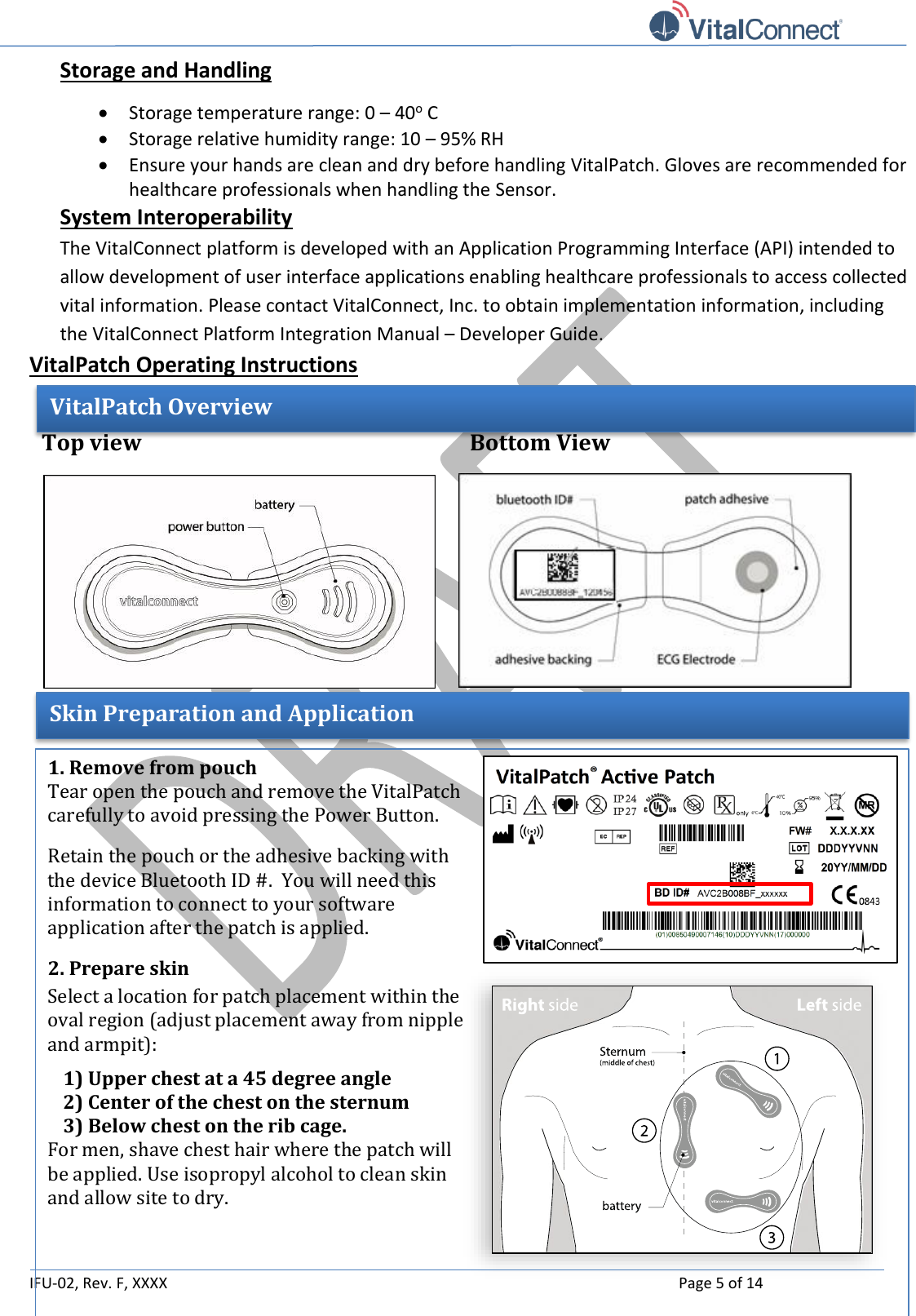   IFU-02, Rev. F, XXXX    Page 5 of 14  Storage and Handling  Storage temperature range: 0 – 40o C  Storage relative humidity range: 10 – 95% RH  Ensure your hands are clean and dry before handling VitalPatch. Gloves are recommended for healthcare professionals when handling the Sensor. System Interoperability  The VitalConnect platform is developed with an Application Programming Interface (API) intended to allow development of user interface applications enabling healthcare professionals to access collected vital information. Please contact VitalConnect, Inc. to obtain implementation information, including the VitalConnect Platform Integration Manual – Developer Guide. VitalPatch Operating Instructions         VitalPatch Overview Top view  Bottom View Skin Preparation and Application 1. Remove from pouch Tear open the pouch and remove the VitalPatch carefully to avoid pressing the Power Button. Retain the pouch or the adhesive backing with the device Bluetooth ID #.  You will need this information to connect to your software application after the patch is applied. 2. Prepare skin Select a location for patch placement within the oval region (adjust placement away from nipple and armpit):  1) Upper chest at a 45 degree angle 2) Center of the chest on the sternum 3) Below chest on the rib cage. For men, shave chest hair where the patch will be applied. Use isopropyl alcohol to clean skin and allow site to dry.     