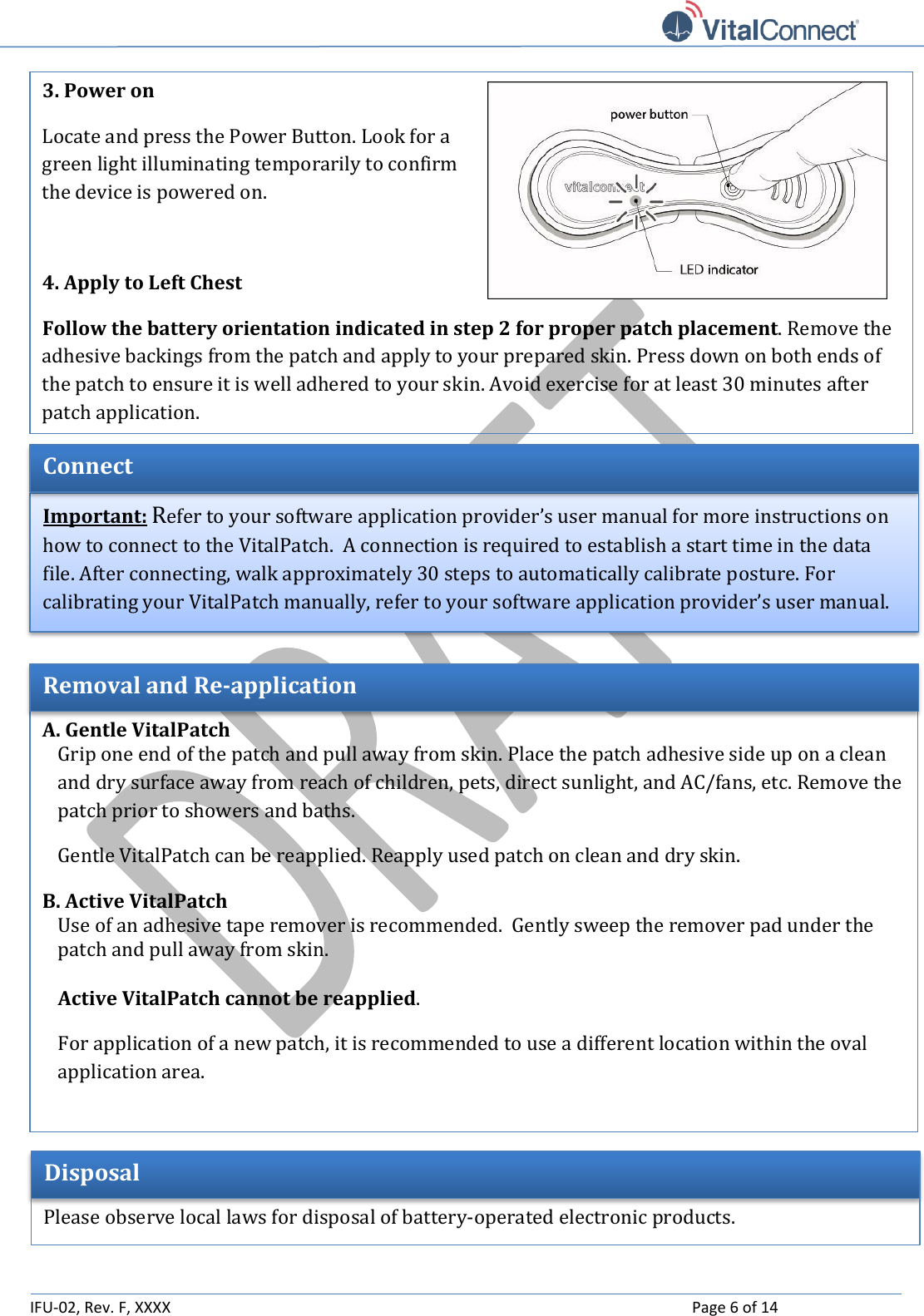   IFU-02, Rev. F, XXXX    Page 6 of 14    A. Gentle VitalPatch Grip one end of the patch and pull away from skin. Place the patch adhesive side up on a clean and dry surface away from reach of children, pets, direct sunlight, and AC/fans, etc. Remove the patch prior to showers and baths.  Gentle VitalPatch can be reapplied. Reapply used patch on clean and dry skin. B. Active VitalPatch Use of an adhesive tape remover is recommended.  Gently sweep the remover pad under the patch and pull away from skin.    Active VitalPatch cannot be reapplied. For application of a new patch, it is recommended to use a different location within the oval application area.  Removal and Re-application Important: Refer to your software application provider’s user manual for more instructions on how to connect to the VitalPatch.  A connection is required to establish a start time in the data file. After connecting, walk approximately 30 steps to automatically calibrate posture. For calibrating your VitalPatch manually, refer to your software application provider’s user manual. Connect 3. Power on  Locate and press the Power Button. Look for a green light illuminating temporarily to confirm the device is powered on.  4. Apply to Left Chest  Follow the battery orientation indicated in step 2 for proper patch placement. Remove the adhesive backings from the patch and apply to your prepared skin. Press down on both ends of the patch to ensure it is well adhered to your skin. Avoid exercise for at least 30 minutes after patch application. Disposal  Please observe local laws for disposal of battery-operated electronic products. 