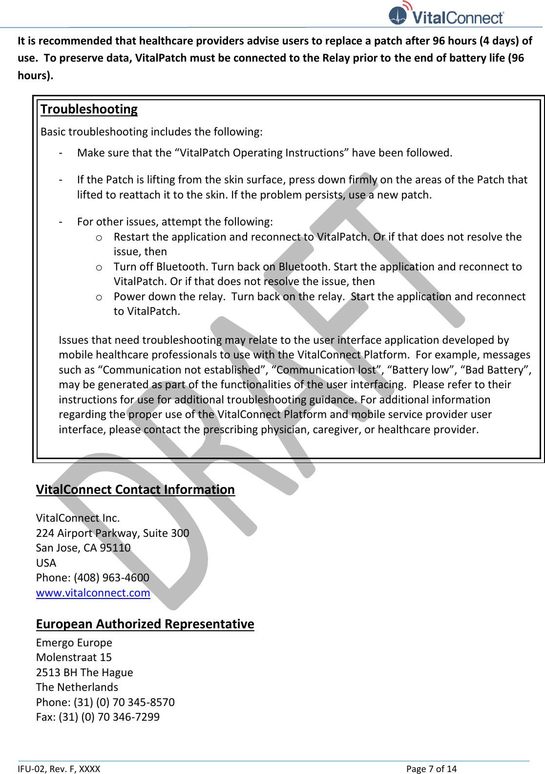   IFU-02, Rev. F, XXXX    Page 7 of 14  It is recommended that healthcare providers advise users to replace a patch after 96 hours (4 days) of use.  To preserve data, VitalPatch must be connected to the Relay prior to the end of battery life (96 hours).  Troubleshooting Basic troubleshooting includes the following: - Make sure that the “VitalPatch Operating Instructions” have been followed. - If the Patch is lifting from the skin surface, press down firmly on the areas of the Patch that lifted to reattach it to the skin. If the problem persists, use a new patch.  - For other issues, attempt the following: o Restart the application and reconnect to VitalPatch. Or if that does not resolve the issue, then o Turn off Bluetooth. Turn back on Bluetooth. Start the application and reconnect to VitalPatch. Or if that does not resolve the issue, then o Power down the relay.  Turn back on the relay.  Start the application and reconnect to VitalPatch.  Issues that need troubleshooting may relate to the user interface application developed by mobile healthcare professionals to use with the VitalConnect Platform.  For example, messages such as “Communication not established”, “Communication lost”, “Battery low”, “Bad Battery”, may be generated as part of the functionalities of the user interfacing.  Please refer to their instructions for use for additional troubleshooting guidance. For additional information regarding the proper use of the VitalConnect Platform and mobile service provider user interface, please contact the prescribing physician, caregiver, or healthcare provider.   VitalConnect Contact Information  VitalConnect Inc.  224 Airport Parkway, Suite 300 San Jose, CA 95110 USA Phone: (408) 963-4600  www.vitalconnect.com  European Authorized Representative Emergo Europe Molenstraat 15 2513 BH The Hague The Netherlands Phone: (31) (0) 70 345-8570 Fax: (31) (0) 70 346-7299   