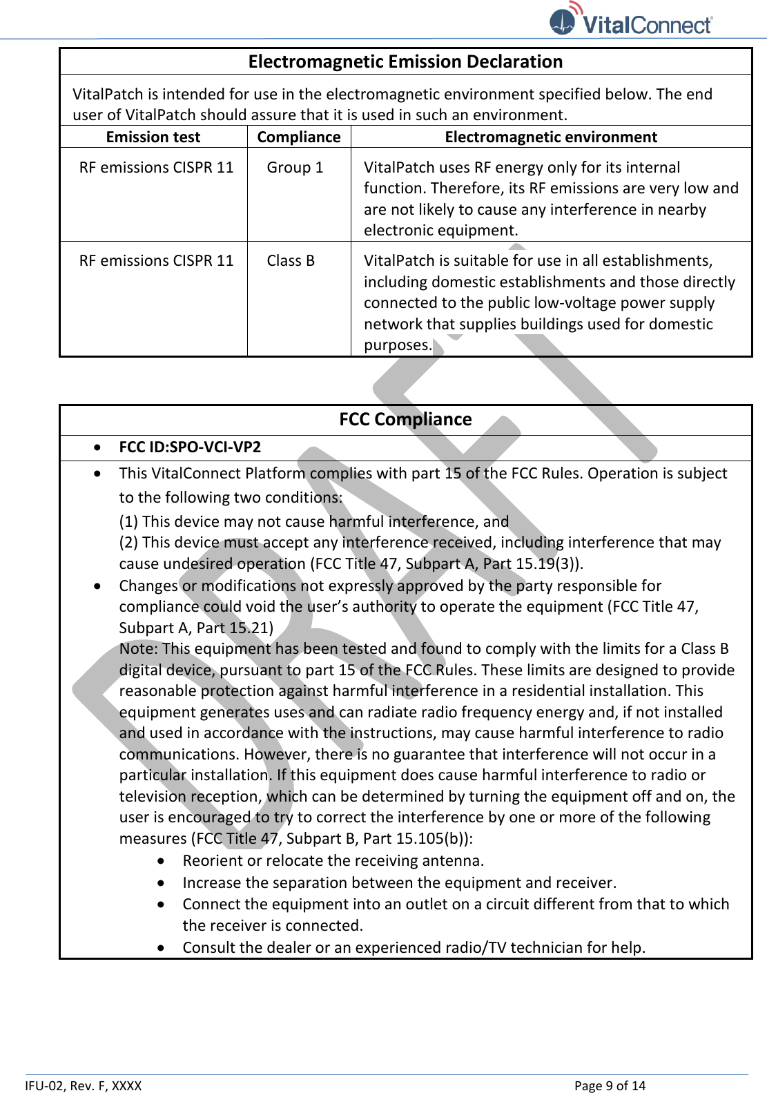   IFU-02, Rev. F, XXXX    Page 9 of 14  Electromagnetic Emission Declaration VitalPatch is intended for use in the electromagnetic environment specified below. The end user of VitalPatch should assure that it is used in such an environment. Emission test Compliance Electromagnetic environment RF emissions CISPR 11 Group 1 VitalPatch uses RF energy only for its internal function. Therefore, its RF emissions are very low and are not likely to cause any interference in nearby electronic equipment. RF emissions CISPR 11 Class B VitalPatch is suitable for use in all establishments, including domestic establishments and those directly connected to the public low-voltage power supply network that supplies buildings used for domestic purposes.  FCC Compliance  FCC ID:SPO-VCI-VP2  This VitalConnect Platform complies with part 15 of the FCC Rules. Operation is subject to the following two conditions:  (1) This device may not cause harmful interference, and  (2) This device must accept any interference received, including interference that may cause undesired operation (FCC Title 47, Subpart A, Part 15.19(3)).  Changes or modifications not expressly approved by the party responsible for compliance could void the user’s authority to operate the equipment (FCC Title 47, Subpart A, Part 15.21) Note: This equipment has been tested and found to comply with the limits for a Class B digital device, pursuant to part 15 of the FCC Rules. These limits are designed to provide reasonable protection against harmful interference in a residential installation. This equipment generates uses and can radiate radio frequency energy and, if not installed and used in accordance with the instructions, may cause harmful interference to radio communications. However, there is no guarantee that interference will not occur in a particular installation. If this equipment does cause harmful interference to radio or television reception, which can be determined by turning the equipment off and on, the user is encouraged to try to correct the interference by one or more of the following measures (FCC Title 47, Subpart B, Part 15.105(b)):  Reorient or relocate the receiving antenna.  Increase the separation between the equipment and receiver.  Connect the equipment into an outlet on a circuit different from that to which the receiver is connected.  Consult the dealer or an experienced radio/TV technician for help.   