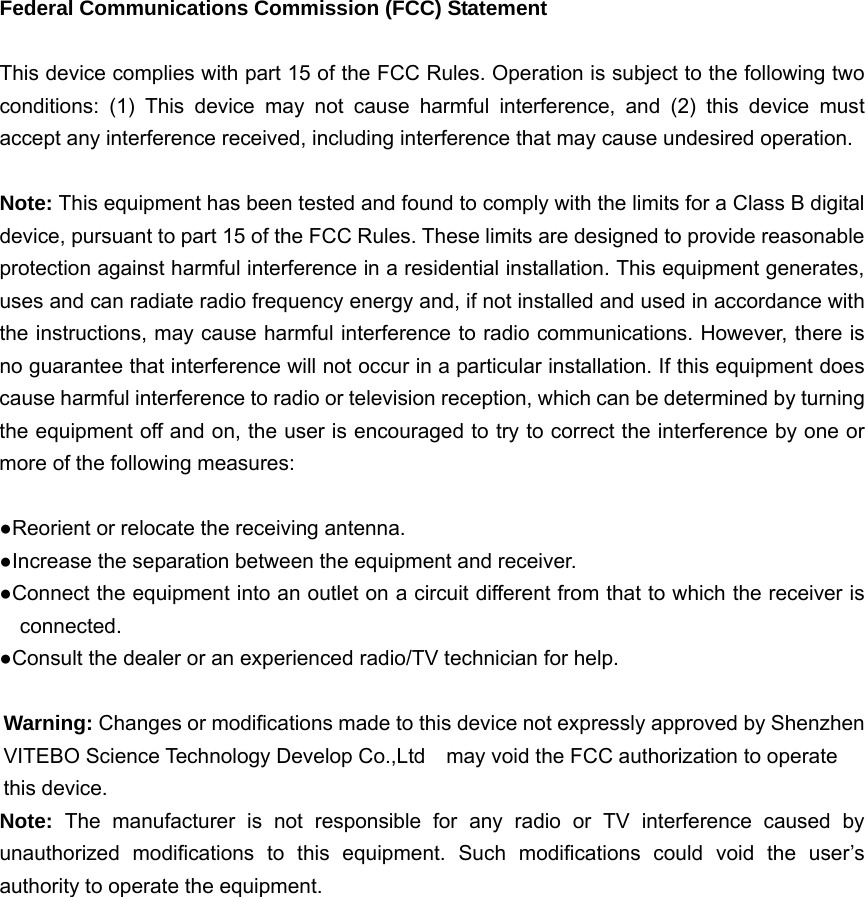 Federal Communications Commission (FCC) Statement  This device complies with part 15 of the FCC Rules. Operation is subject to the following two conditions: (1) This device may not cause harmful interference, and (2) this device must accept any interference received, including interference that may cause undesired operation.      Note: This equipment has been tested and found to comply with the limits for a Class B digital device, pursuant to part 15 of the FCC Rules. These limits are designed to provide reasonable protection against harmful interference in a residential installation. This equipment generates, uses and can radiate radio frequency energy and, if not installed and used in accordance with the instructions, may cause harmful interference to radio communications. However, there is no guarantee that interference will not occur in a particular installation. If this equipment does cause harmful interference to radio or television reception, which can be determined by turning the equipment off and on, the user is encouraged to try to correct the interference by one or more of the following measures:        ●Reorient or relocate the receiving antenna. ●Increase the separation between the equipment and receiver.             ●Connect the equipment into an outlet on a circuit different from that to which the receiver is connected.       ●Consult the dealer or an experienced radio/TV technician for help.          Warning: Changes or modifications made to this device not expressly approved by Shenzhen VITEBO Science Technology Develop Co.,Ltd    may void the FCC authorization to operate this device.     Note:  The manufacturer is not responsible for any radio or TV interference caused by unauthorized modifications to this equipment. Such modifications could void the user’s authority to operate the equipment.   