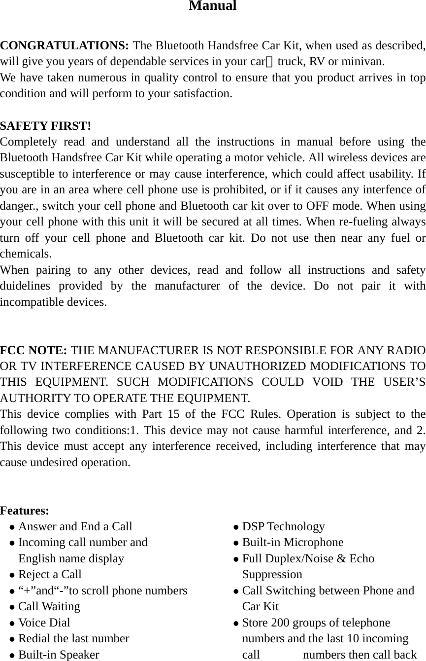   Manual  CONGRATULATIONS: The Bluetooth Handsfree Car Kit, when used as described, will give you years of dependable services in your car、truck, RV or minivan. We have taken numerous in quality control to ensure that you product arrives in top condition and will perform to your satisfaction.  SAFETY FIRST! Completely read and understand all the instructions in manual before using the Bluetooth Handsfree Car Kit while operating a motor vehicle. All wireless devices are susceptible to interference or may cause interference, which could affect usability. If you are in an area where cell phone use is prohibited, or if it causes any interfence of danger., switch your cell phone and Bluetooth car kit over to OFF mode. When using your cell phone with this unit it will be secured at all times. When re-fueling always turn off your cell phone and Bluetooth car kit. Do not use then near any fuel or chemicals. When pairing to any other devices, read and follow all instructions and safety duidelines provided by the manufacturer of the device. Do not pair it with incompatible devices.   FCC NOTE: THE MANUFACTURER IS NOT RESPONSIBLE FOR ANY RADIO OR TV INTERFERENCE CAUSED BY UNAUTHORIZED MODIFICATIONS TO THIS EQUIPMENT. SUCH MODIFICATIONS COULD VOID THE USER’S AUTHORITY TO OPERATE THE EQUIPMENT. This device complies with Part 15 of the FCC Rules. Operation is subject to the following two conditions:1. This device may not cause harmful interference, and 2. This device must accept any interference received, including interference that may cause undesired operation.   Features: z Answer and End a Call         z Incoming call number and       English name display z Reject a Call                   z “+”and“-”to scroll phone numbers z Call Waiting                     z Voice Dial z Redial the last number              z Built-in Speaker                    z DSP Technology z Built-in Microphone                z Full Duplex/Noise &amp; Echo              Suppression z Call Switching between Phone and Car Kit z Store 200 groups of telephone numbers and the last 10 incoming call       numbers then call back     