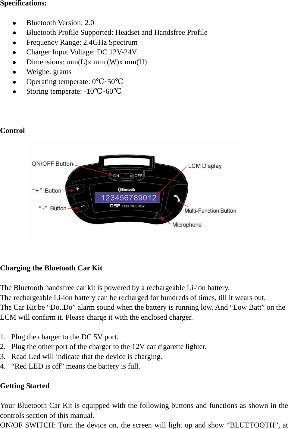   Specifications:  z Bluetooth Version: 2.0 z Bluetooth Profile Supported: Headset and Handsfree Profile z Frequency Range: 2.4GHz Spectrum z Charger Input Voltage: DC 12V-24V z Dimensions: mm(L)x mm (W)x mm(H) z Weighe: grams z Operating temperate: 0℃~50℃ z Storing temperate: -10℃~60℃    Control              Charging the Bluetooth Car Kit    The Bluetooth handsfree car kit is powered by a rechargeable Li-ion battery.   The rechargeable Li-ion battery can be recharged for hundreds of times, till it wears out. The Car Kit be “Do..Do” alarm sound when the battery is running low. And “Low Batt” on the LCM will confirm it. Please charge it with the enclosed charger.  1. Plug the charger to the DC 5V port. 2. Plug the other port of the charger to the 12V car cigarette lighter. 3. Read Led will indicate that the device is charging. 4. “Red LED is off” means the battery is full.  Getting Started  Your Bluetooth Car Kit is equipped with the following buttons and functions as shown in the controls section of this manual. ON/OF SWITCH: Turn the device on, the screen will light up and show “BLUETOOTH”, at 