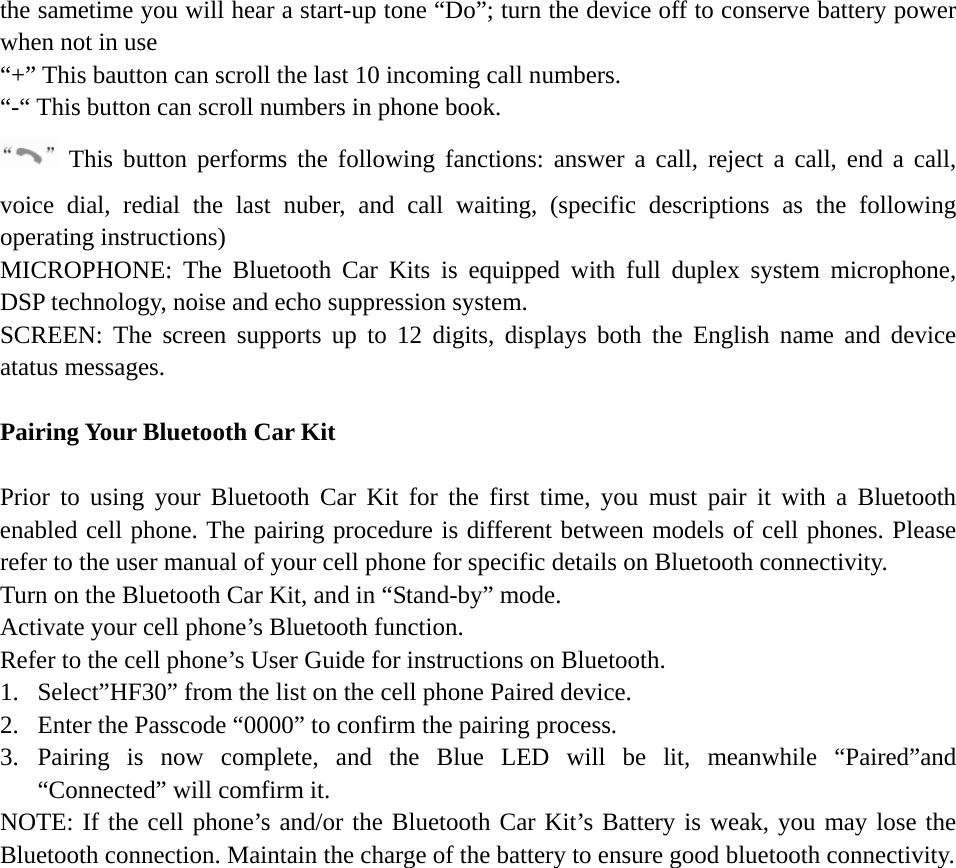   the sametime you will hear a start-up tone “Do”; turn the device off to conserve battery power when not in use   “+” This bautton can scroll the last 10 incoming call numbers.   “-“ This button can scroll numbers in phone book.  This button performs the following fanctions: answer a call, reject a call, end a call, voice dial, redial the last nuber, and call waiting, (specific descriptions as the following operating instructions) MICROPHONE: The Bluetooth Car Kits is equipped with full duplex system microphone, DSP technology, noise and echo suppression system. SCREEN: The screen supports up to 12 digits, displays both the English name and device atatus messages.  Pairing Your Bluetooth Car Kit  Prior to using your Bluetooth Car Kit for the first time, you must pair it with a Bluetooth enabled cell phone. The pairing procedure is different between models of cell phones. Please refer to the user manual of your cell phone for specific details on Bluetooth connectivity. Turn on the Bluetooth Car Kit, and in “Stand-by” mode. Activate your cell phone’s Bluetooth function. Refer to the cell phone’s User Guide for instructions on Bluetooth. 1. Select”HF30” from the list on the cell phone Paired device. 2. Enter the Passcode “0000” to confirm the pairing process. 3. Pairing is now complete, and the Blue LED will be lit, meanwhile “Paired”and “Connected” will comfirm it. NOTE: If the cell phone’s and/or the Bluetooth Car Kit’s Battery is weak, you may lose the Bluetooth connection. Maintain the charge of the battery to ensure good bluetooth connectivity.      