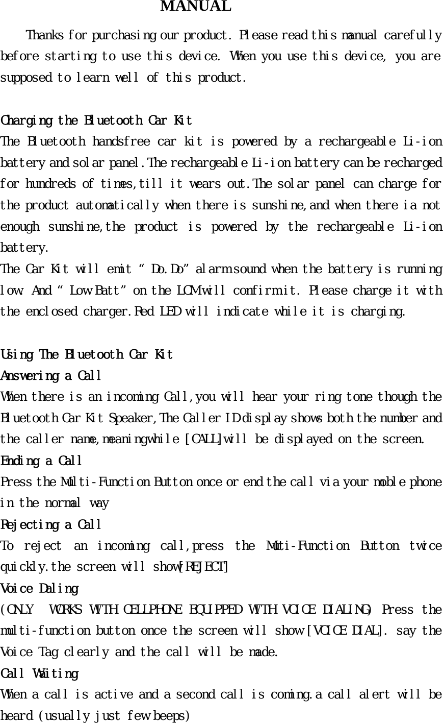 MANUAL Thanks for purchasing our product. Please read this manual carefully before starting to use this device. When you use this device, you are supposed to learn well of this product.  Charging the Bluetooth Car Kit The Bluetooth handsfree car kit is powered by a rechargeable Li-ion battery and solar panel.The rechargeable Li-ion battery can be recharged for hundreds of times,till it wears out.The solar panel can charge for the product automatically when there is sunshine,and when there ia not enough  sunshine,the  product  is  powered  by  the  rechargeable  Li-ion battery. The Car Kit will emit “Do.Do”alarm sound when the battery is running low. And “Low Batt”on the LCM will confirm it. Please charge it with the enclosed charger.Red LED will indicate while it is charging.                      Using The Bluetooth Car Kit Answering a Call When there is an incoming Call,you will hear your ring tone though the Bluetooth Car Kit Speaker,The Caller ID display shows both the number and the caller name,meaningwhile [CALL]will be displayed on the screen. Ending a Call Press the Multi-Function Button once or end the call via your moble phone in the normal way Rejecting a Call To  reject  an  incoming  call,press  the  Muti-Function  Button  twice quickly.the screen will show[REJECT] Voice Daling (ONLY  WORKS WITH CELLPHONE EQUIPPED WITH VOICE DIALING) Press the multi-function button once the screen will show [VOICE DIAL]. say the Voice Tag clearly and the call will be made. Call Waiting When a call is active and a second call is coming.a call alert will be heard (usually just few beeps) 