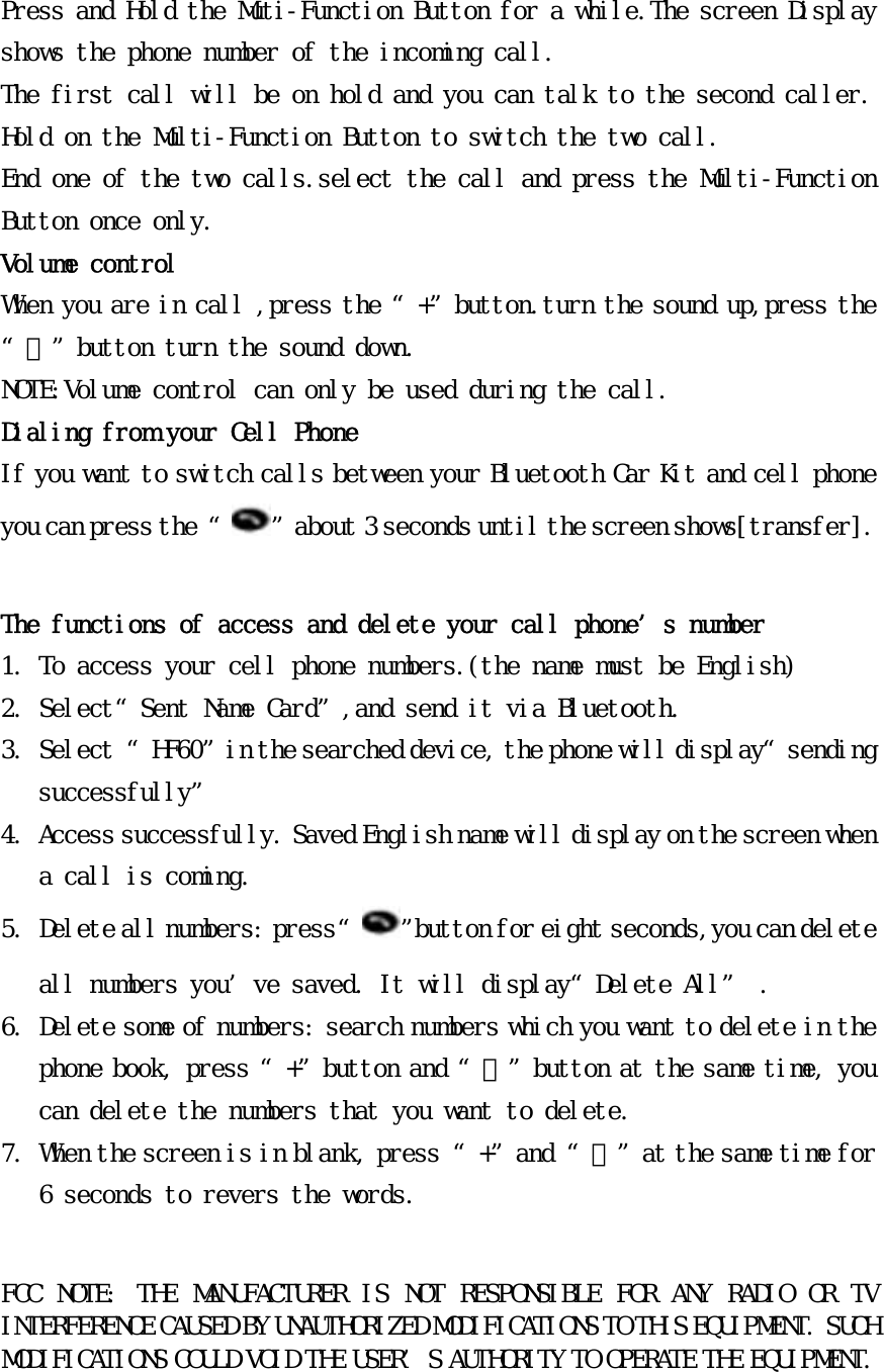 Press and Hold the Muti-Function Button for a while.The screen Display shows the phone number of the incoming call. The first call will be on hold and you can talk to the second caller. Hold on the Multi-Function Button to switch the two call. End one of the two calls.select the call and press the Multi-Function Button once only. Volume control When you are in call ,press the “+”button.turn the sound up,press the “﹣”button turn the sound down. NOTE:Volume control can only be used during the call. Dialing from your Cell Phone  If you want to switch calls between your Bluetooth Car Kit and cell phone you can press the “ ”about 3 seconds until the screen shows[transfer].  The functions of access and delete your call phone’s number 1. To access your cell phone numbers.(the name must be English) 2. Select“Sent Name Card”,and send it via Bluetooth. 3. Select “HF60”in the searched device, the phone will display“sending successfully” 4. Access successfully. Saved English name will display on the screen when a call is coming. 5. Delete all numbers: press “ ”button for eight seconds,you can delete all numbers you’ve saved. It will display“Delete All” . 6. Delete some of numbers: search numbers which you want to delete in the phone book, press “+”button and “﹣”button at the same time, you can delete the numbers that you want to delete. 7. When the screen is in blank, press “+”and “﹣”at the same time for 6 seconds to revers the words.   FCC  NOTE:  THE  MANUFACTURER  IS  NOT  RESPONSIBLE  FOR  ANY  RADIO  OR  TV INTERFERENCE CAUSED BY UNAUTHORIZED MODIFICATIONS TO THIS EQUIPMENT. SUCH MODIFICATIONS COULD VOID THE USER’S AUTHORITY TO OPERATE THE EQUIPMENT.    