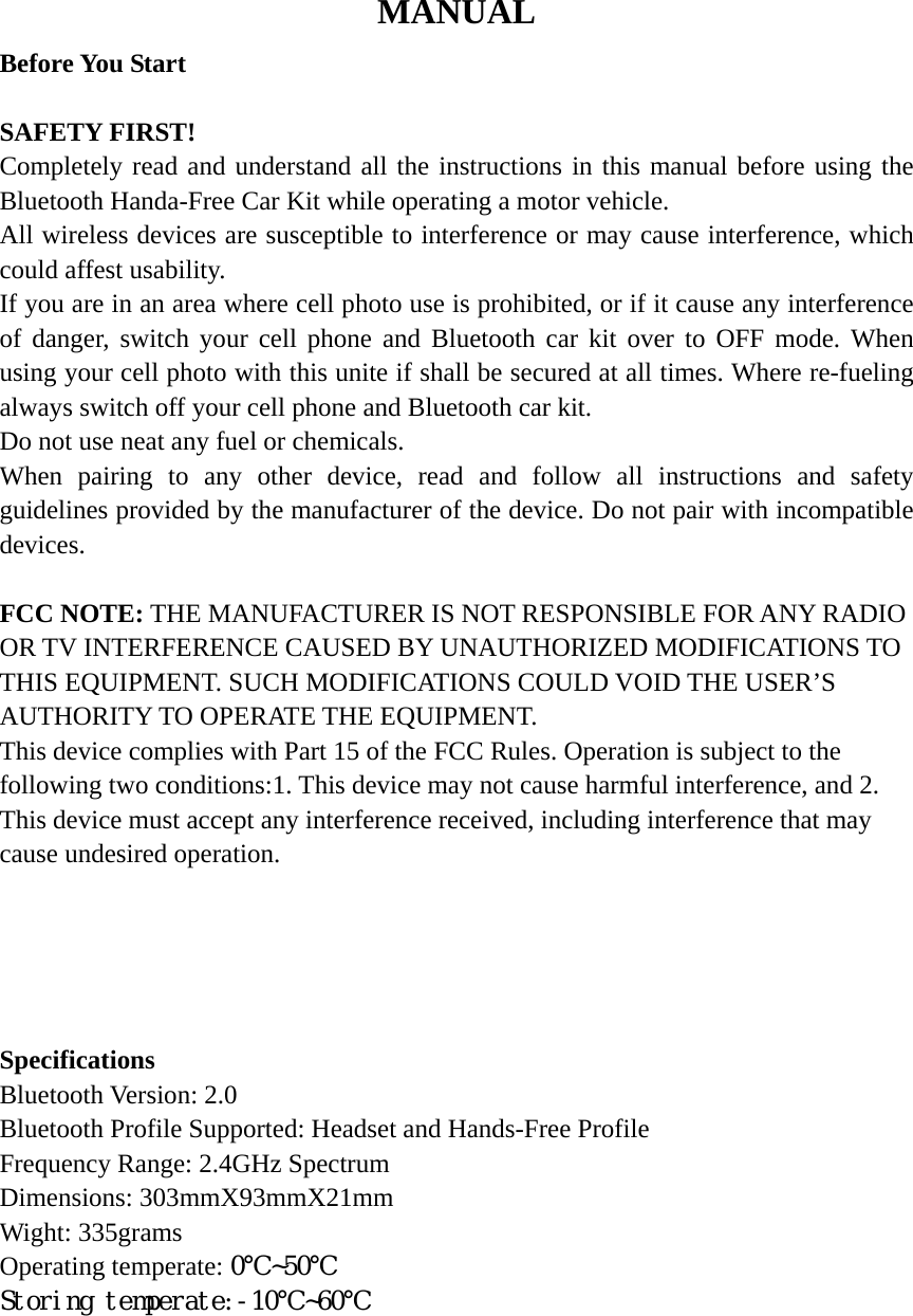 MANUAL Before You Start  SAFETY FIRST! Completely read and understand all the instructions in this manual before using the Bluetooth Handa-Free Car Kit while operating a motor vehicle. All wireless devices are susceptible to interference or may cause interference, which could affest usability. If you are in an area where cell photo use is prohibited, or if it cause any interference of danger, switch your cell phone and Bluetooth car kit over to OFF mode. When using your cell photo with this unite if shall be secured at all times. Where re-fueling always switch off your cell phone and Bluetooth car kit. Do not use neat any fuel or chemicals. When pairing to any other device, read and follow all instructions and safety guidelines provided by the manufacturer of the device. Do not pair with incompatible devices.  FCC NOTE: THE MANUFACTURER IS NOT RESPONSIBLE FOR ANY RADIO OR TV INTERFERENCE CAUSED BY UNAUTHORIZED MODIFICATIONS TO THIS EQUIPMENT. SUCH MODIFICATIONS COULD VOID THE USER’S AUTHORITY TO OPERATE THE EQUIPMENT. This device complies with Part 15 of the FCC Rules. Operation is subject to the following two conditions:1. This device may not cause harmful interference, and 2. This device must accept any interference received, including interference that may cause undesired operation.      Specifications Bluetooth Version: 2.0 Bluetooth Profile Supported: Headset and Hands-Free Profile Frequency Range: 2.4GHz Spectrum Dimensions: 303mmX93mmX21mm Wight: 335grams Operating temperate: 0℃~50℃ Storing temperate:-10℃~60℃      