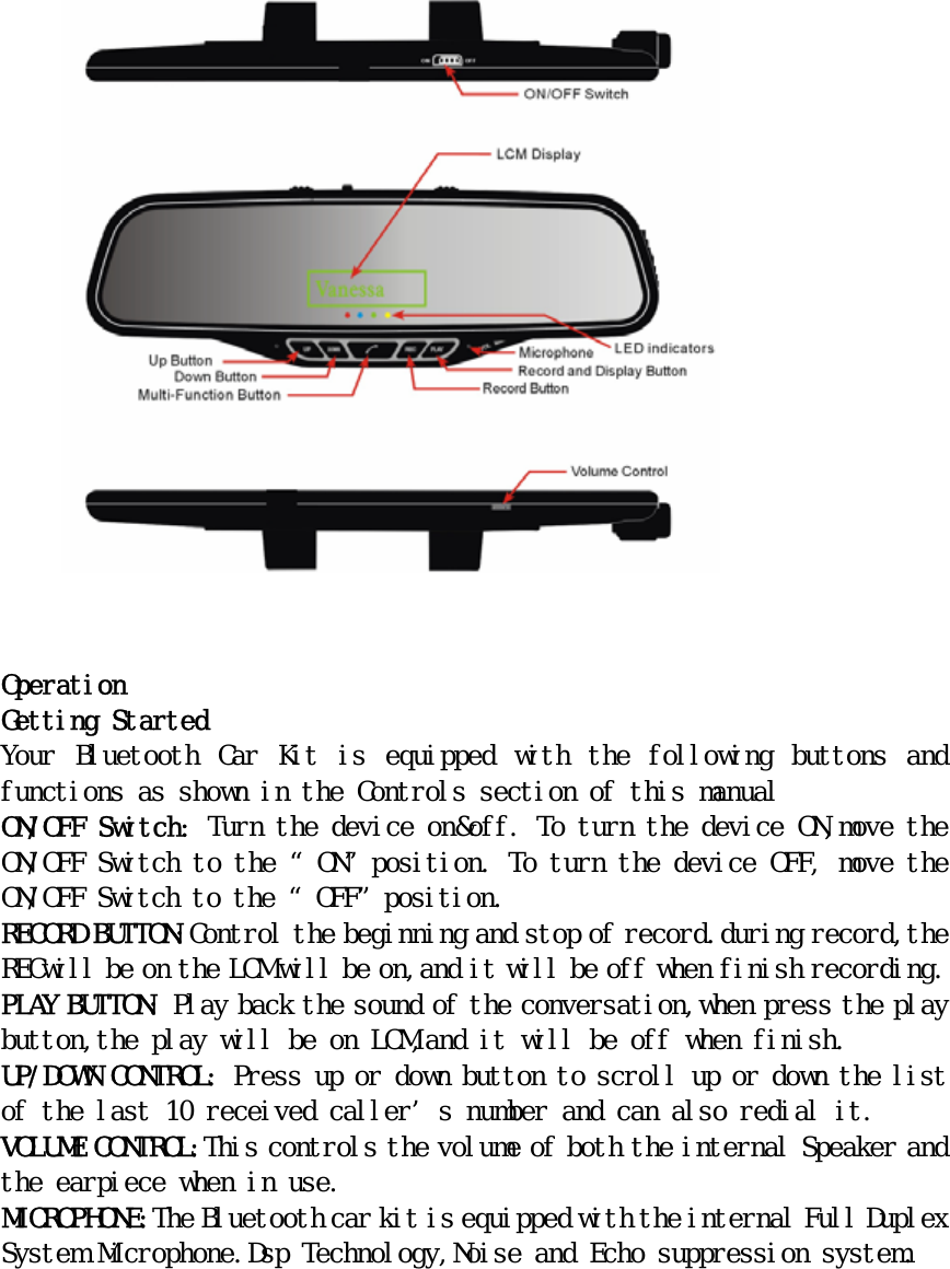                      Operation Getting Started Your  Bluetooth  Car  Kit  is  equipped  with  the  following  buttons  and functions as shown in the Controls section of this manual ON/OFF Switch: Turn the device on&amp;off. To turn the device ON,move the ON/OFF Switch to the “ON”position. To turn the device OFF, move the ON/OFF Switch to the “OFF”position. RECORD BUTTON:Control the beginning and stop of record.during record,the RECwill be on the LCM will be on,and it will be off when finish recording. PLAY BUTTON: Play back the sound of the conversation,when press the play button,the play will be on LCM,and it will be off when finish. UP/DOWN CONTROL: Press up or down button to scroll up or down the list of the last 10 received caller’s number and can also redial it. VOLUME CONTROL:This controls the volume of both the internal Speaker and the earpiece when in use. MICROPHONE:The Bluetooth car kit is equipped with the internal Full Duplex System Microphone.Dsp Technology,Noise and Echo suppression system.   