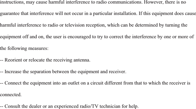 instructions, may cause harmful interference to radio communications. However, there is no guarantee that interference will not occur in a particular installation. If this equipment does cause harmful interference to radio or television reception, which can be determined by turning the equipment off and on, the user is encouraged to try to correct the interference by one or more of the following measures: -- Reorient or relocate the receiving antenna. -- Increase the separation between the equipment and receiver. -- Connect the equipment into an outlet on a circuit different from that to which the receiver is connected.-- Consult the dealer or an experienced radio/TV technician for help.