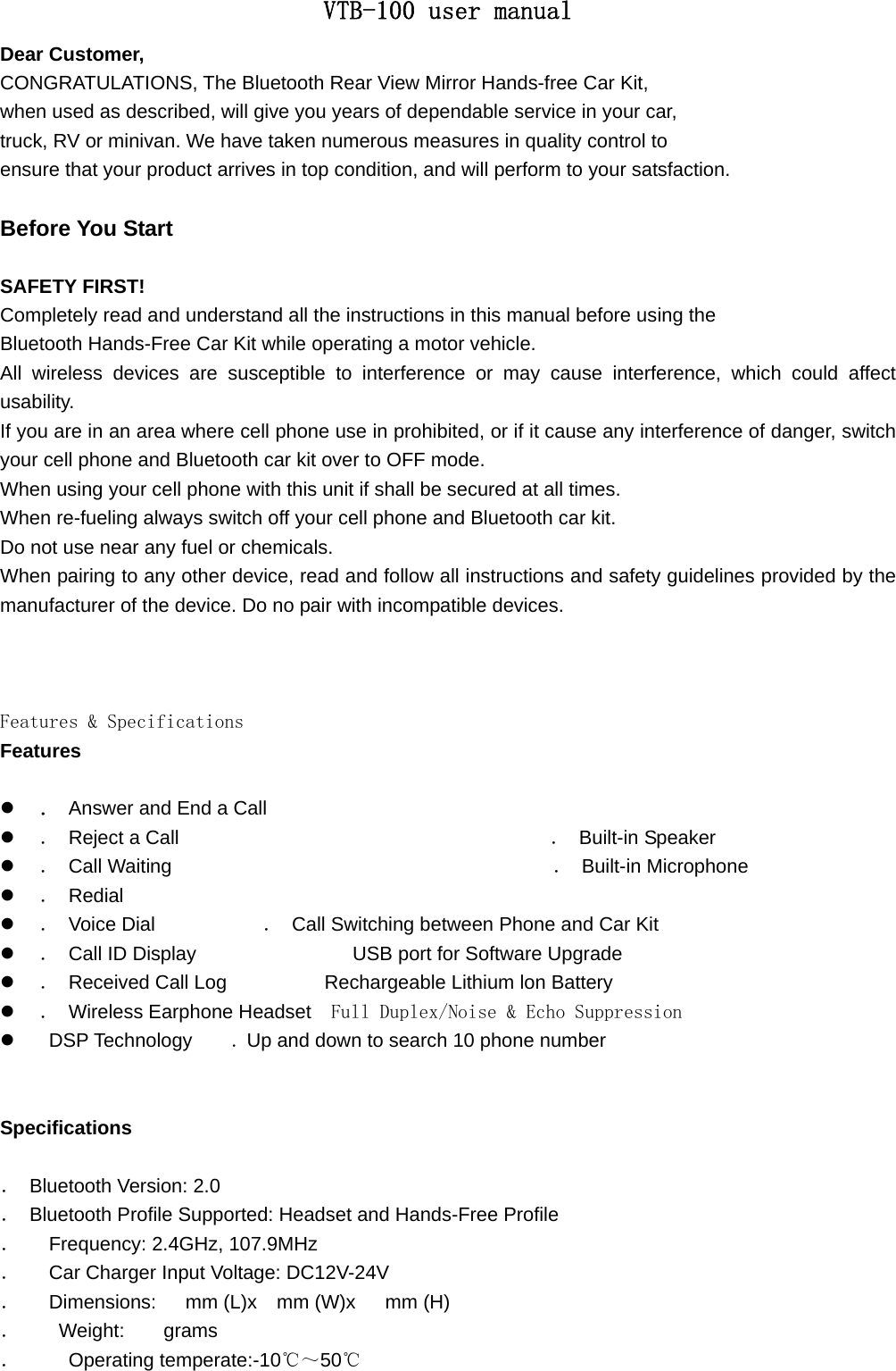 VTB-100 user manual Dear Customer, CONGRATULATIONS, The Bluetooth Rear View Mirror Hands-free Car Kit, when used as described, will give you years of dependable service in your car, truck, RV or minivan. We have taken numerous measures in quality control to   ensure that your product arrives in top condition, and will perform to your satsfaction.    Before You Start  SAFETY FIRST! Completely read and understand all the instructions in this manual before using the Bluetooth Hands-Free Car Kit while operating a motor vehicle. All wireless devices are susceptible to interference or may cause interference, which could affect usability. If you are in an area where cell phone use in prohibited, or if it cause any interference of danger, switch your cell phone and Bluetooth car kit over to OFF mode. When using your cell phone with this unit if shall be secured at all times. When re-fueling always switch off your cell phone and Bluetooth car kit. Do not use near any fuel or chemicals. When pairing to any other device, read and follow all instructions and safety guidelines provided by the manufacturer of the device. Do no pair with incompatible devices.    Features &amp; Specifications Features  z ． Answer and End a Call                               z ．  Reject a Call                                      ． Built-in Speaker z ． Call Waiting                                       ． Built-in Microphone z ． Redial                                           z ． Voice Dial           ．  Call Switching between Phone and Car Kit z ．  Call ID Display                USB port for Software Upgrade z ．  Received Call Log          Rechargeable Lithium lon Battery z ． Wireless Earphone Headset  Full Duplex/Noise &amp; Echo Suppression z  DSP Technology    . Up and down to search 10 phone number   Specifications  ．  Bluetooth Version: 2.0 ．  Bluetooth Profile Supported: Headset and Hands-Free Profile ．    Frequency: 2.4GHz, 107.9MHz ．   Car Charger Input Voltage: DC12V-24V ．   Dimensions:   mm (L)x  mm (W)x   mm (H) ．    Weight:    grams ．     Operating temperate:-10℃～50℃  