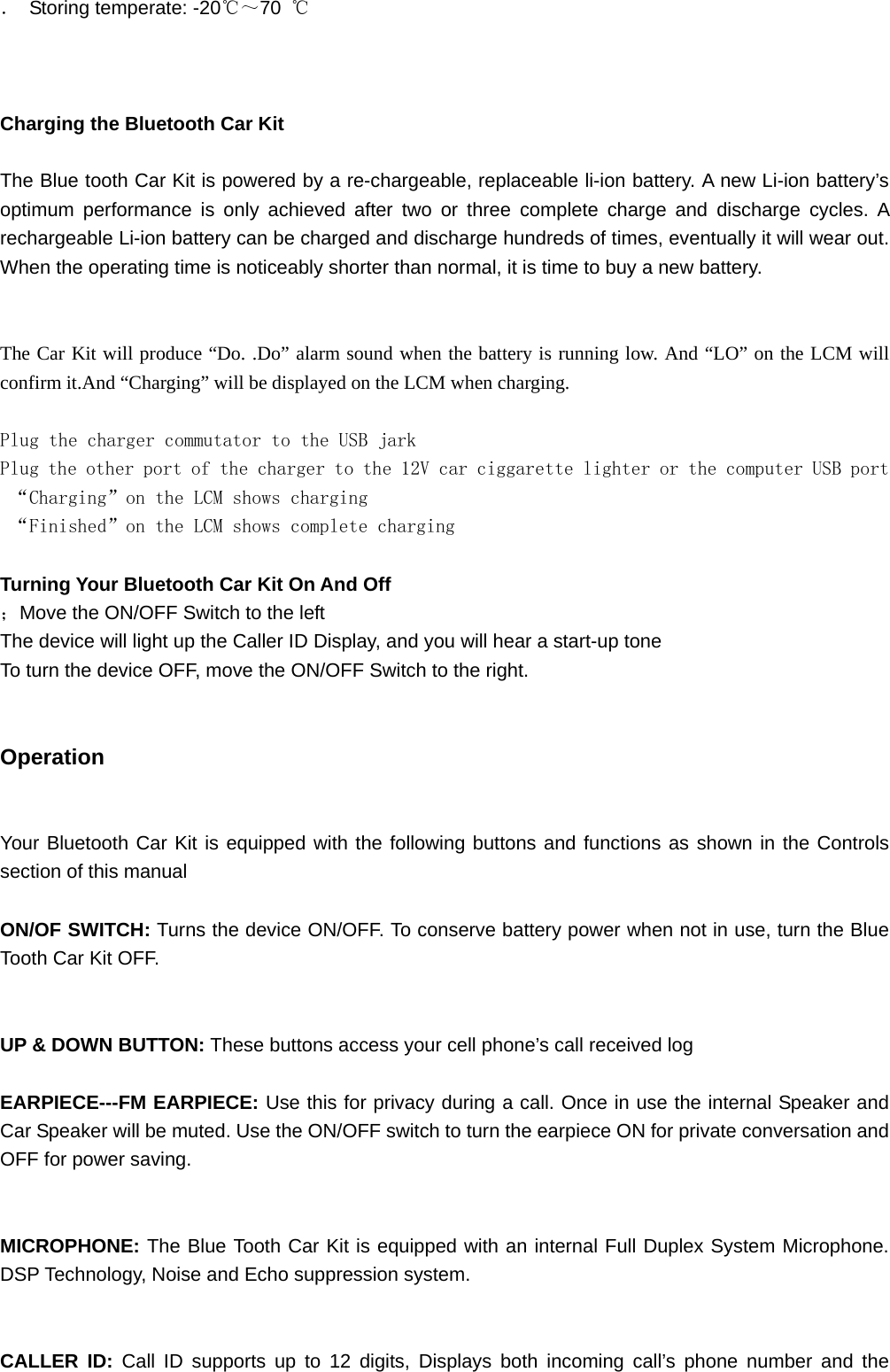 ． Storing temperate: -20℃～70  ℃    Charging the Bluetooth Car Kit  The Blue tooth Car Kit is powered by a re-chargeable, replaceable li-ion battery. A new Li-ion battery’s optimum performance is only achieved after two or three complete charge and discharge cycles. A rechargeable Li-ion battery can be charged and discharge hundreds of times, eventually it will wear out. When the operating time is noticeably shorter than normal, it is time to buy a new battery.   The Car Kit will produce “Do. .Do” alarm sound when the battery is running low. And “LO” on the LCM will confirm it.And “Charging” will be displayed on the LCM when charging.  Plug the charger commutator to the USB jark Plug the other port of the charger to the 12V car ciggarette lighter or the computer USB port  “Charging”on the LCM shows charging  “Finished”on the LCM shows complete charging  Turning Your Bluetooth Car Kit On And Off ；Move the ON/OFF Switch to the left The device will light up the Caller ID Display, and you will hear a start-up tone To turn the device OFF, move the ON/OFF Switch to the right.   Operation   Your Bluetooth Car Kit is equipped with the following buttons and functions as shown in the Controls section of this manual  ON/OF SWITCH: Turns the device ON/OFF. To conserve battery power when not in use, turn the Blue Tooth Car Kit OFF.   UP &amp; DOWN BUTTON: These buttons access your cell phone’s call received log  EARPIECE---FM EARPIECE: Use this for privacy during a call. Once in use the internal Speaker and Car Speaker will be muted. Use the ON/OFF switch to turn the earpiece ON for private conversation and OFF for power saving.   MICROPHONE: The Blue Tooth Car Kit is equipped with an internal Full Duplex System Microphone. DSP Technology, Noise and Echo suppression system.   CALLER ID: Call ID supports up to 12 digits, Displays both incoming call’s phone number and the 