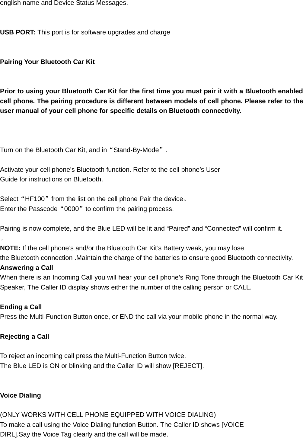 english name and Device Status Messages.   USB PORT: This port is for software upgrades and charge   Pairing Your Bluetooth Car Kit   Prior to using your Bluetooth Car Kit for the first time you must pair it with a Bluetooth enabled cell phone. The pairing procedure is different between models of cell phone. Please refer to the user manual of your cell phone for specific details on Bluetooth connectivity.    Turn on the Bluetooth Car Kit, and in“Stand-By-Mode”.  Activate your cell phone’s Bluetooth function. Refer to the cell phone’s User Guide for instructions on Bluetooth.  Select“HF100”from the list on the cell phone Pair the device。 Enter the Passcode“0000”to confirm the pairing process.    Pairing is now complete, and the Blue LED will be lit and “Paired” and “Connected” will confirm it. 。 NOTE: If the cell phone’s and/or the Bluetooth Car Kit’s Battery weak, you may lose the Bluetooth connection .Maintain the charge of the batteries to ensure good Bluetooth connectivity. Answering a Call When there is an Incoming Call you will hear your cell phone’s Ring Tone through the Bluetooth Car Kit Speaker, The Caller ID display shows either the number of the calling person or CALL.  Ending a Call Press the Multi-Function Button once, or END the call via your mobile phone in the normal way.  Rejecting a Call  To reject an incoming call press the Multi-Function Button twice. The Blue LED is ON or blinking and the Caller ID will show [REJECT].   Voice Dialing  (ONLY WORKS WITH CELL PHONE EQUIPPED WITH VOICE DIALING) To make a call using the Voice Dialing function Button. The Caller ID shows [VOICE DIRL].Say the Voice Tag clearly and the call will be made.    