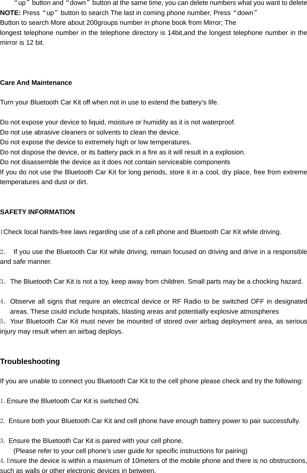 “up”button and“down”button at the same time, you can delete numbers what you want to delete NOTE: Press“up”button to search The last in coming phone number; Press“down” Button to search More about 200groups number in phone book from Mirror; The longest telephone number in the telephone directory is 14bit,and the longest telephone number in the mirror is 12 bit.    Care And Maintenance  Turn your Bluetooth Car Kit off when not in use to extend the battery’s life.  Do not expose your device to liquid, moisture or humidity as it is not waterproof. Do not use abrasive cleaners or solvents to clean the device. Do not expose the device to extremely high or low temperatures. Do not dispose the device, or its battery pack in a fire as it will result in a explosion. Do not disassemble the device as it does not contain serviceable components If you do not use the Bluetooth Car Kit for long periods, store it in a cool, dry place, free from extreme temperatures and dust or dirt.   SAFETY INFORMATION  1Check local hands-free laws regarding use of a cell phone and Bluetooth Car Kit while driving.  2．  If you use the Bluetooth Car Kit while driving, remain focused on driving and drive in a responsible and safe manner.  3．The Bluetooth Car Kit is not a toy, keep away from children. Small parts may be a chocking hazard.  4．Observe all signs that require an electrical device or RF Radio to be switched OFF in designated areas. These could include hospitals, blasting areas and potentially explosive atmospheres 5．Your Bluetooth Car Kit must never be mounted of stored over airbag deployment area, as serious injury may result when an airbag deploys.   Troubleshooting  If you are unable to connect you Bluetooth Car Kit to the cell phone please check and try the following:  1.Ensure the Bluetooth Car Kit is switched ON.  2. Ensure both your Bluetooth Car Kit and cell phone have enough battery power to pair successfully.  3. Ensure the Bluetooth Car Kit is paired with your cell phone. (Please refer to your cell phone’s user guide for specific instructions for pairing) 4.Ensure the device is within a maximum of 10meters of the mobile phone and there is no obstructions, such as walls or other electronic devices in between. 