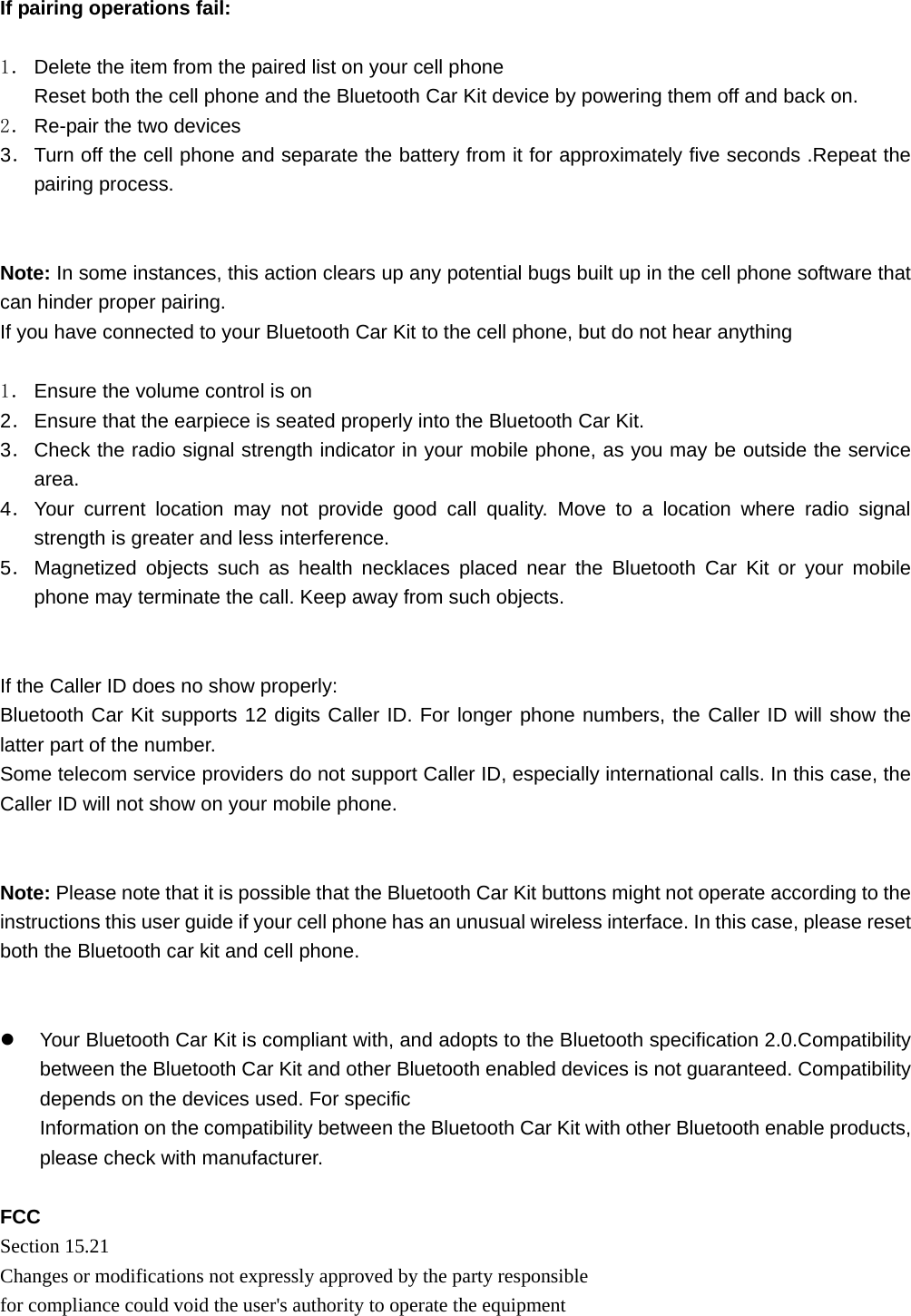   If pairing operations fail:  1． Delete the item from the paired list on your cell phone Reset both the cell phone and the Bluetooth Car Kit device by powering them off and back on. 2． Re-pair the two devices 3． Turn off the cell phone and separate the battery from it for approximately five seconds .Repeat the pairing process.   Note: In some instances, this action clears up any potential bugs built up in the cell phone software that can hinder proper pairing. If you have connected to your Bluetooth Car Kit to the cell phone, but do not hear anything  1． Ensure the volume control is on 2． Ensure that the earpiece is seated properly into the Bluetooth Car Kit. 3． Check the radio signal strength indicator in your mobile phone, as you may be outside the service area. 4． Your current location may not provide good call quality. Move to a location where radio signal strength is greater and less interference. 5． Magnetized objects such as health necklaces placed near the Bluetooth Car Kit or your mobile phone may terminate the call. Keep away from such objects.   If the Caller ID does no show properly: Bluetooth Car Kit supports 12 digits Caller ID. For longer phone numbers, the Caller ID will show the latter part of the number. Some telecom service providers do not support Caller ID, especially international calls. In this case, the Caller ID will not show on your mobile phone.   Note: Please note that it is possible that the Bluetooth Car Kit buttons might not operate according to the instructions this user guide if your cell phone has an unusual wireless interface. In this case, please reset both the Bluetooth car kit and cell phone.   z  Your Bluetooth Car Kit is compliant with, and adopts to the Bluetooth specification 2.0.Compatibility between the Bluetooth Car Kit and other Bluetooth enabled devices is not guaranteed. Compatibility depends on the devices used. For specific Information on the compatibility between the Bluetooth Car Kit with other Bluetooth enable products, please check with manufacturer.  FCC Section 15.21   Changes or modifications not expressly approved by the party responsible for compliance could void the user&apos;s authority to operate the equipment  