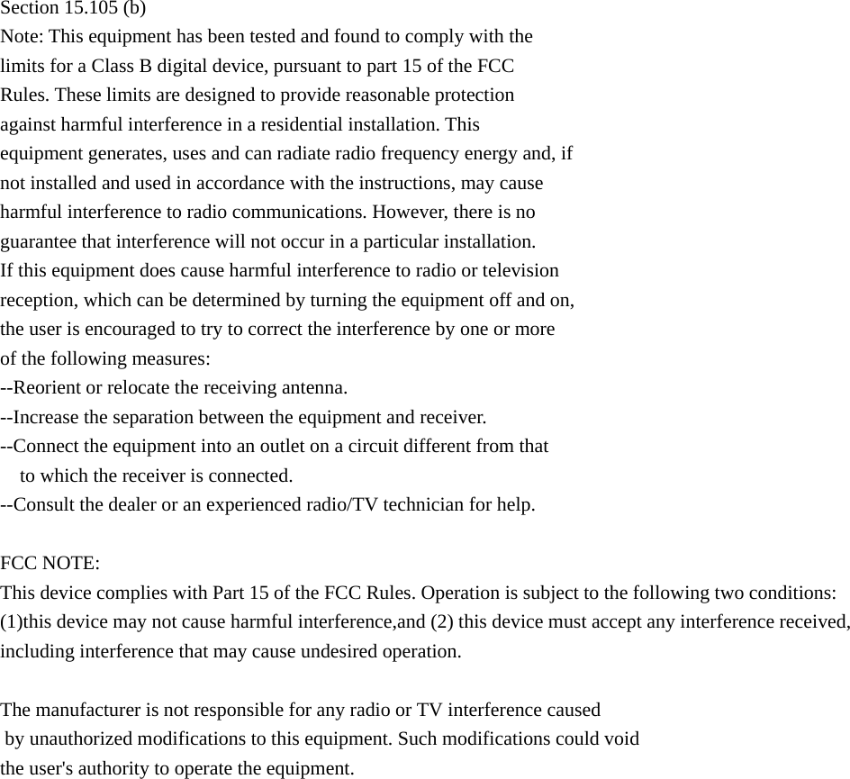  Section 15.105 (b) Note: This equipment has been tested and found to comply with the limits for a Class B digital device, pursuant to part 15 of the FCC Rules. These limits are designed to provide reasonable protection against harmful interference in a residential installation. This equipment generates, uses and can radiate radio frequency energy and, if not installed and used in accordance with the instructions, may cause harmful interference to radio communications. However, there is no guarantee that interference will not occur in a particular installation. If this equipment does cause harmful interference to radio or television reception, which can be determined by turning the equipment off and on, the user is encouraged to try to correct the interference by one or more of the following measures: --Reorient or relocate the receiving antenna. --Increase the separation between the equipment and receiver. --Connect the equipment into an outlet on a circuit different from that to which the receiver is connected. --Consult the dealer or an experienced radio/TV technician for help.  FCC NOTE:This device complies with Part 15 of the FCC Rules. Operation is subject to the following two conditions:(1)this device may not cause harmful interference,and (2) this device must accept any interference received, including interference that may cause undesired operation.  The manufacturer is not responsible for any radio or TV interference caused by unauthorized modifications to this equipment. Such modifications could void the user&apos;s authority to operate the equipment.         