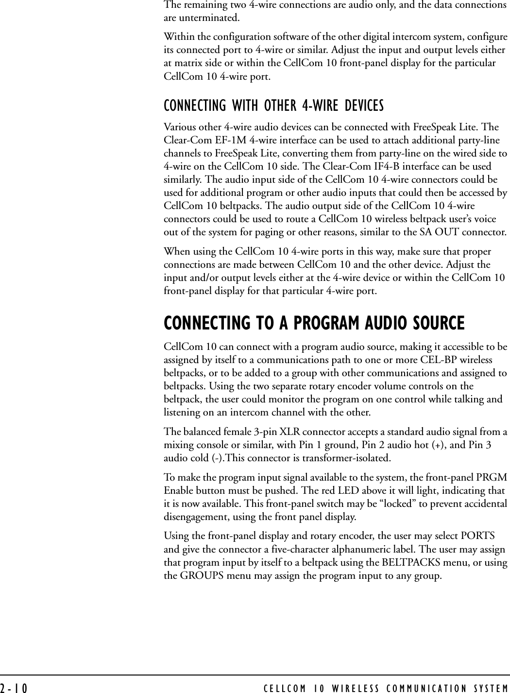 CELLCOM 10 WIRELESS COMMUNICATION SYSTEM2-10The remaining two 4-wire connections are audio only, and the data connections are unterminated.Within the configuration software of the other digital intercom system, configure its connected port to 4-wire or similar. Adjust the input and output levels either at matrix side or within the CellCom 10 front-panel display for the particular CellCom 10 4-wire port.CONNECTING WITH OTHER 4-WIRE DEVICESVarious other 4-wire audio devices can be connected with FreeSpeak Lite. The Clear-Com EF-1M 4-wire interface can be used to attach additional party-line channels to FreeSpeak Lite, converting them from party-line on the wired side to 4-wire on the CellCom 10 side. The Clear-Com IF4-B interface can be used similarly. The audio input side of the CellCom 10 4-wire connectors could be used for additional program or other audio inputs that could then be accessed by CellCom 10 beltpacks. The audio output side of the CellCom 10 4-wire connectors could be used to route a CellCom 10 wireless beltpack user’s voice out of the system for paging or other reasons, similar to the SA OUT connector. When using the CellCom 10 4-wire ports in this way, make sure that proper connections are made between CellCom 10 and the other device. Adjust the input and/or output levels either at the 4-wire device or within the CellCom 10 front-panel display for that particular 4-wire port.CONNECTING TO A PROGRAM AUDIO SOURCECellCom 10 can connect with a program audio source, making it accessible to be assigned by itself to a communications path to one or more CEL-BP wireless beltpacks, or to be added to a group with other communications and assigned to beltpacks. Using the two separate rotary encoder volume controls on the beltpack, the user could monitor the program on one control while talking and listening on an intercom channel with the other.The balanced female 3-pin XLR connector accepts a standard audio signal from a mixing console or similar, with Pin 1 ground, Pin 2 audio hot (+), and Pin 3 audio cold (-).This connector is transformer-isolated.To make the program input signal available to the system, the front-panel PRGM Enable button must be pushed. The red LED above it will light, indicating that it is now available. This front-panel switch may be “locked” to prevent accidental disengagement, using the front panel display.Using the front-panel display and rotary encoder, the user may select PORTS and give the connector a five-character alphanumeric label. The user may assign that program input by itself to a beltpack using the BELTPACKS menu, or using the GROUPS menu may assign the program input to any group. 