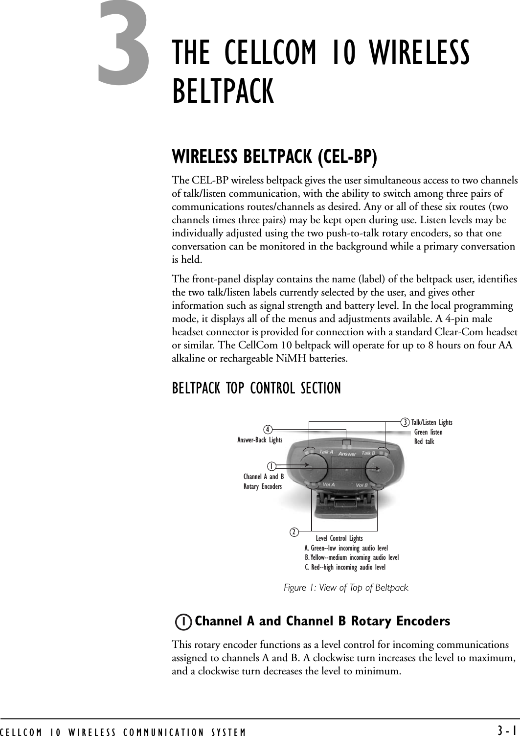 CELLCOM 10 WIRELESS COMMUNICATION SYSTEM   3-1THE CELLCOM 10 WIRELESS BELTPACKWIRELESS BELTPACK (CEL-BP)The CEL-BP wireless beltpack gives the user simultaneous access to two channels of talk/listen communication, with the ability to switch among three pairs of communications routes/channels as desired. Any or all of these six routes (two channels times three pairs) may be kept open during use. Listen levels may be individually adjusted using the two push-to-talk rotary encoders, so that one conversation can be monitored in the background while a primary conversation is held. The front-panel display contains the name (label) of the beltpack user, identifies the two talk/listen labels currently selected by the user, and gives other information such as signal strength and battery level. In the local programming mode, it displays all of the menus and adjustments available. A 4-pin male headset connector is provided for connection with a standard Clear-Com headset or similar. The CellCom 10 beltpack will operate for up to 8 hours on four AA alkaline or rechargeable NiMH batteries.BELTPACK TOP CONTROL SECTIONFigure 1: View of Top of BeltpackChannel A and Channel B Rotary EncodersThis rotary encoder functions as a level control for incoming communications assigned to channels A and B. A clockwise turn increases the level to maximum, and a clockwise turn decreases the level to minimum. Channel A and B Rotary EncodersTalk/Listen Lights  Green listen Red talkAnswer-Back Lights 13     Level Control Lights A. Green--low incoming audio level  B. Yellow--medium incoming audio level  C. Red--high incoming audio level 2413