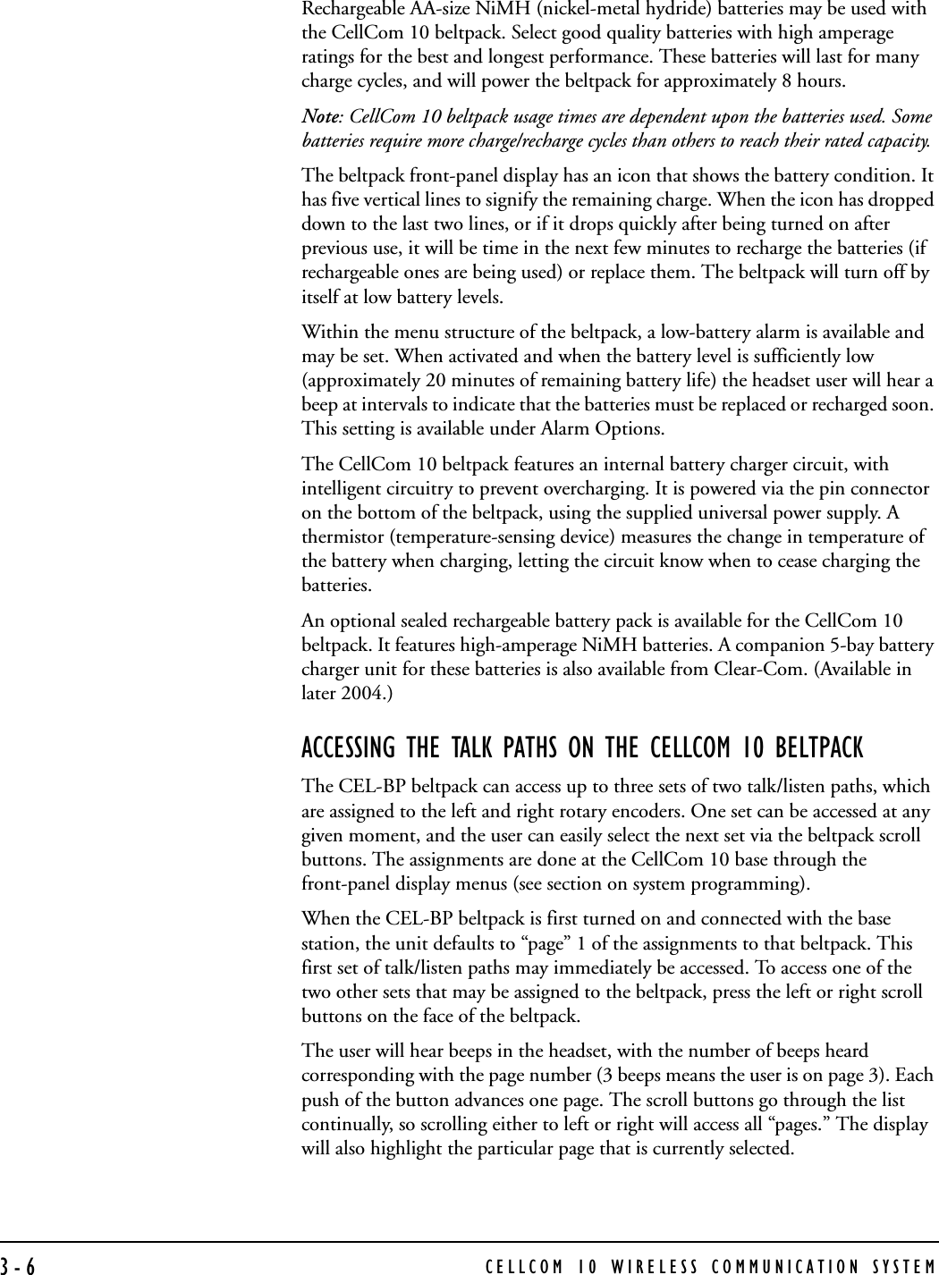 CELLCOM 10 WIRELESS COMMUNICATION SYSTEM3-6Rechargeable AA-size NiMH (nickel-metal hydride) batteries may be used with the CellCom 10 beltpack. Select good quality batteries with high amperage ratings for the best and longest performance. These batteries will last for many charge cycles, and will power the beltpack for approximately 8 hours.Note: CellCom 10 beltpack usage times are dependent upon the batteries used. Some batteries require more charge/recharge cycles than others to reach their rated capacity. The beltpack front-panel display has an icon that shows the battery condition. It has five vertical lines to signify the remaining charge. When the icon has dropped down to the last two lines, or if it drops quickly after being turned on after previous use, it will be time in the next few minutes to recharge the batteries (if rechargeable ones are being used) or replace them. The beltpack will turn off by itself at low battery levels.Within the menu structure of the beltpack, a low-battery alarm is available and may be set. When activated and when the battery level is sufficiently low (approximately 20 minutes of remaining battery life) the headset user will hear a beep at intervals to indicate that the batteries must be replaced or recharged soon. This setting is available under Alarm Options.The CellCom 10 beltpack features an internal battery charger circuit, with intelligent circuitry to prevent overcharging. It is powered via the pin connector on the bottom of the beltpack, using the supplied universal power supply. A thermistor (temperature-sensing device) measures the change in temperature of the battery when charging, letting the circuit know when to cease charging the batteries.An optional sealed rechargeable battery pack is available for the CellCom 10 beltpack. It features high-amperage NiMH batteries. A companion 5-bay battery charger unit for these batteries is also available from Clear-Com. (Available in later 2004.) ACCESSING THE TALK PATHS ON THE CELLCOM 10 BELTPACKThe CEL-BP beltpack can access up to three sets of two talk/listen paths, which are assigned to the left and right rotary encoders. One set can be accessed at any given moment, and the user can easily select the next set via the beltpack scroll buttons. The assignments are done at the CellCom 10 base through the front-panel display menus (see section on system programming). When the CEL-BP beltpack is first turned on and connected with the base station, the unit defaults to “page” 1 of the assignments to that beltpack. This first set of talk/listen paths may immediately be accessed. To access one of the two other sets that may be assigned to the beltpack, press the left or right scroll buttons on the face of the beltpack. The user will hear beeps in the headset, with the number of beeps heard corresponding with the page number (3 beeps means the user is on page 3). Each push of the button advances one page. The scroll buttons go through the list continually, so scrolling either to left or right will access all “pages.” The display will also highlight the particular page that is currently selected.