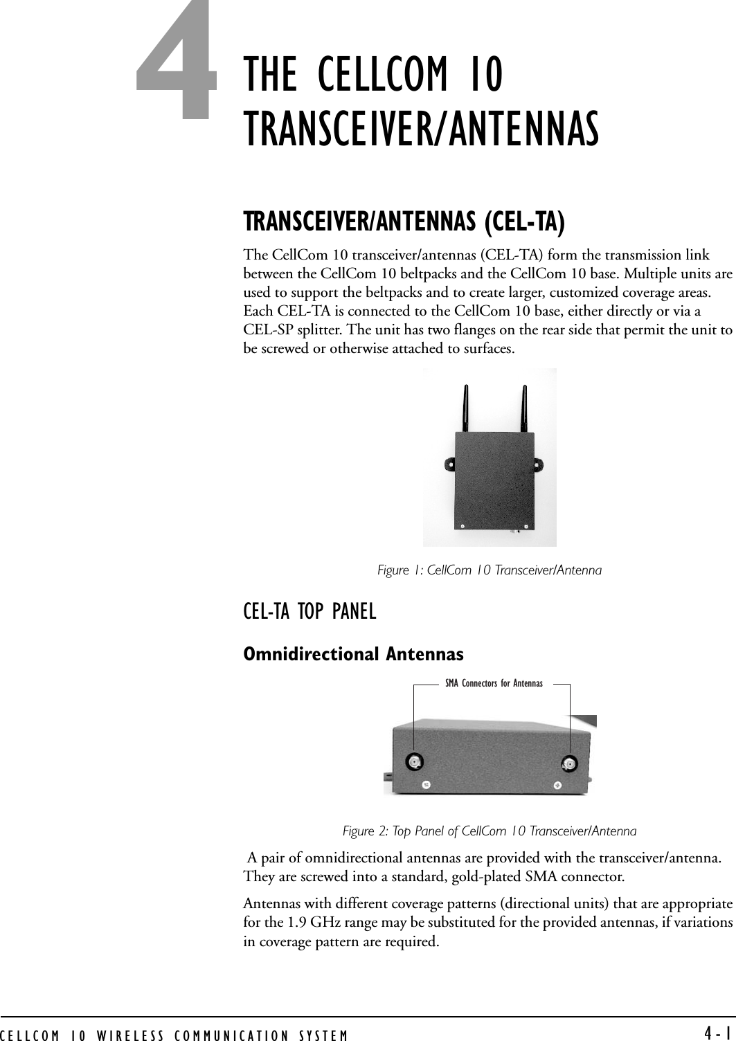 CELLCOM 10 WIRELESS COMMUNICATION SYSTEM  4-1THE CELLCOM 10 TRANSCEIVER/ANTENNASTRANSCEIVER/ANTENNAS (CEL-TA)The CellCom 10 transceiver/antennas (CEL-TA) form the transmission link between the CellCom 10 beltpacks and the CellCom 10 base. Multiple units are used to support the beltpacks and to create larger, customized coverage areas. Each CEL-TA is connected to the CellCom 10 base, either directly or via a CEL-SP splitter. The unit has two flanges on the rear side that permit the unit to be screwed or otherwise attached to surfaces.Figure 1: CellCom 10 Transceiver/AntennaCEL-TA TOP PANELOmnidirectional AntennasFigure 2: Top Panel of CellCom 10 Transceiver/Antenna A pair of omnidirectional antennas are provided with the transceiver/antenna. They are screwed into a standard, gold-plated SMA connector. Antennas with different coverage patterns (directional units) that are appropriate for the 1.9 GHz range may be substituted for the provided antennas, if variations in coverage pattern are required.SMA Connectors for Antennas 4