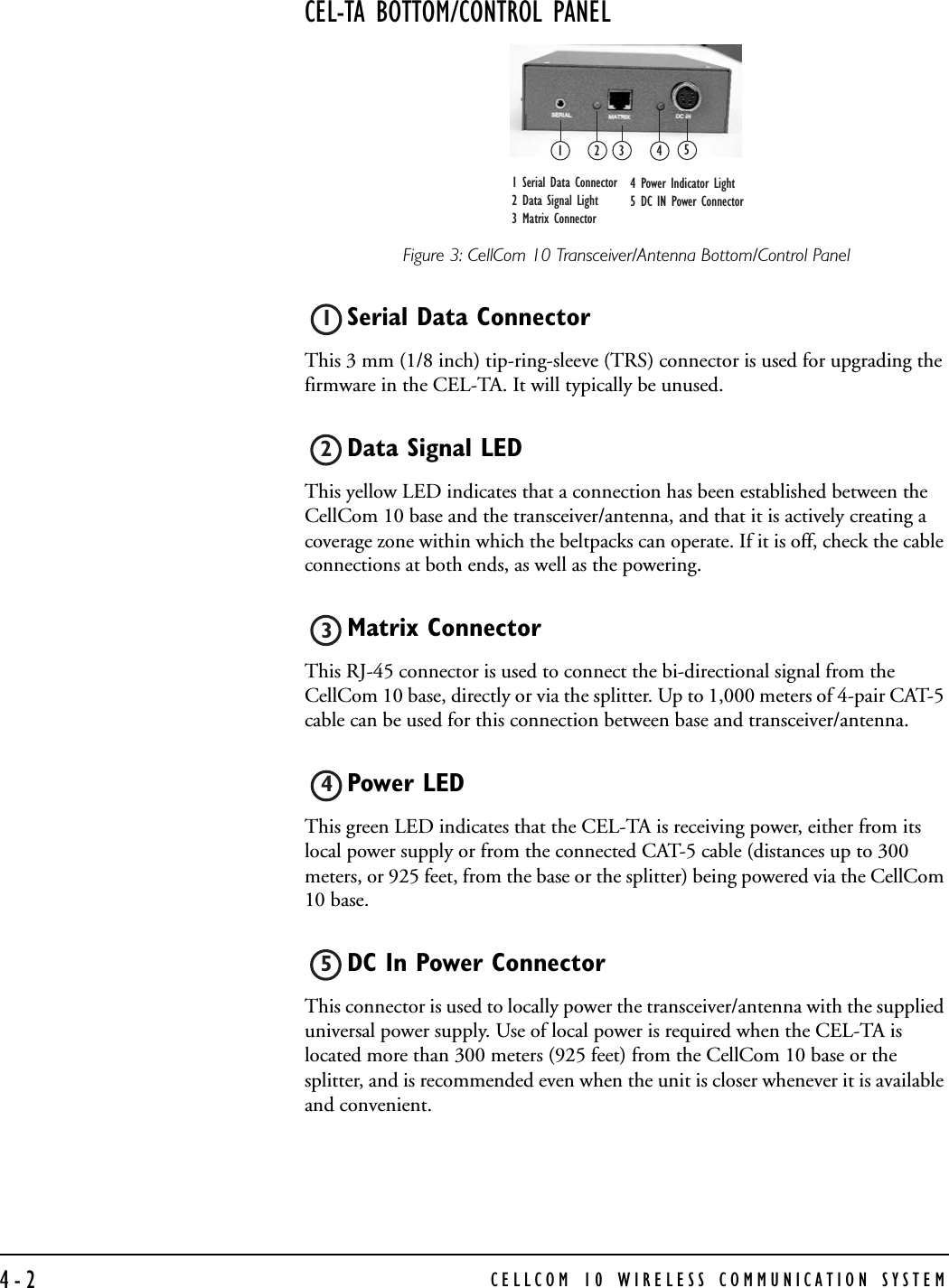 CELLCOM 10 WIRELESS COMMUNICATION SYSTEM4-2CEL-TA BOTTOM/CONTROL PANELFigure 3: CellCom 10 Transceiver/Antenna Bottom/Control PanelSerial Data ConnectorThis 3 mm (1/8 inch) tip-ring-sleeve (TRS) connector is used for upgrading the firmware in the CEL-TA. It will typically be unused.Data Signal LED This yellow LED indicates that a connection has been established between the CellCom 10 base and the transceiver/antenna, and that it is actively creating a coverage zone within which the beltpacks can operate. If it is off, check the cable connections at both ends, as well as the powering.Matrix Connector This RJ-45 connector is used to connect the bi-directional signal from the CellCom 10 base, directly or via the splitter. Up to 1,000 meters of 4-pair CAT-5 cable can be used for this connection between base and transceiver/antenna. Power LED This green LED indicates that the CEL-TA is receiving power, either from its local power supply or from the connected CAT-5 cable (distances up to 300 meters, or 925 feet, from the base or the splitter) being powered via the CellCom 10 base.DC In Power Connector This connector is used to locally power the transceiver/antenna with the supplied universal power supply. Use of local power is required when the CEL-TA is located more than 300 meters (925 feet) from the CellCom 10 base or the splitter, and is recommended even when the unit is closer whenever it is available and convenient.12 3 451 Serial Data Connector2 Data Signal Light 3 Matrix Connector 4 Power Indicator Light5 DC IN Power Connector12345