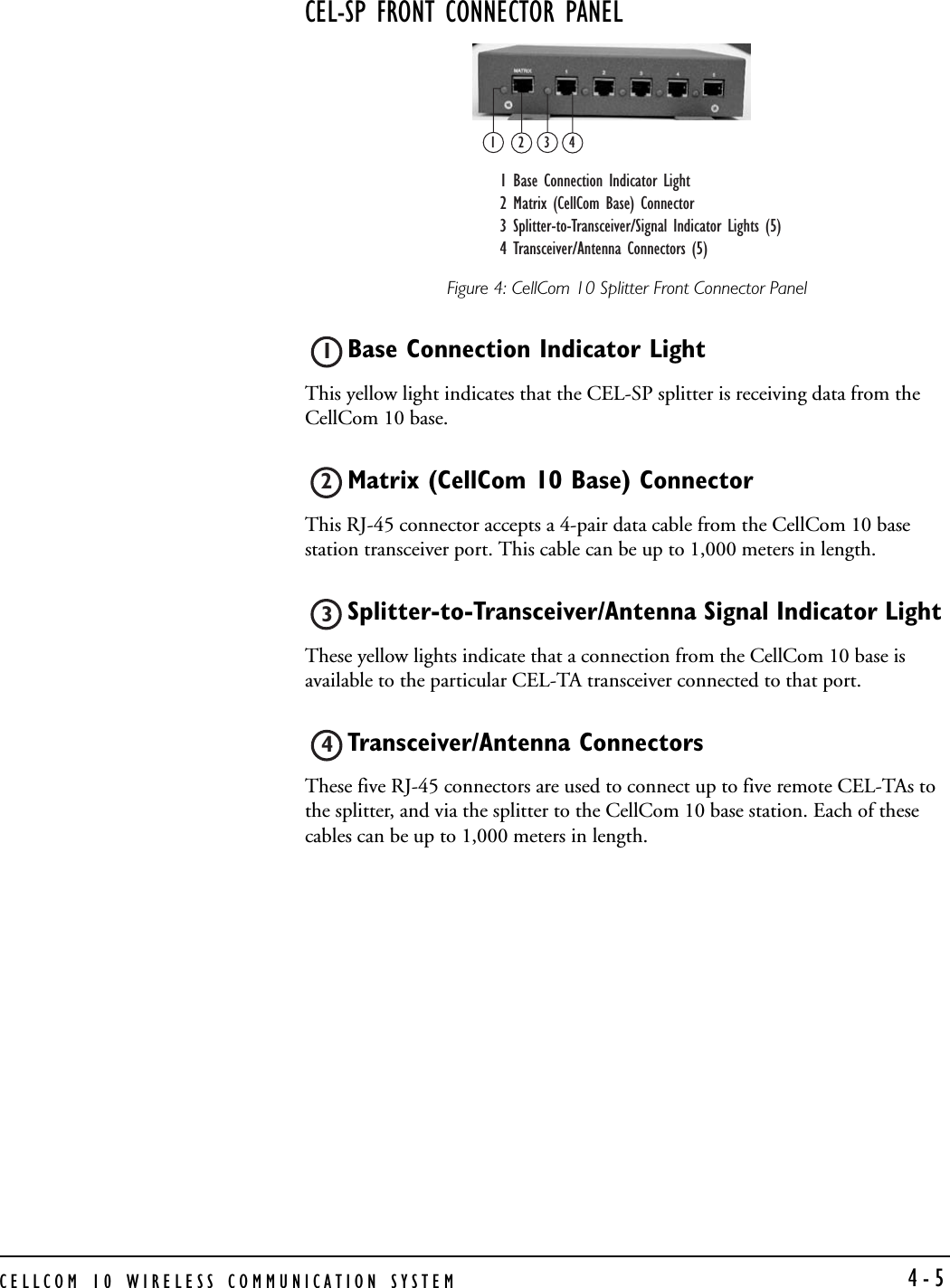 CELLCOM 10 WIRELESS COMMUNICATION SYSTEM  4-5CEL-SP FRONT CONNECTOR PANEL Figure 4: CellCom 10 Splitter Front Connector PanelBase Connection Indicator Light This yellow light indicates that the CEL-SP splitter is receiving data from the CellCom 10 base.Matrix (CellCom 10 Base) Connector This RJ-45 connector accepts a 4-pair data cable from the CellCom 10 base station transceiver port. This cable can be up to 1,000 meters in length.Splitter-to-Transceiver/Antenna Signal Indicator Light These yellow lights indicate that a connection from the CellCom 10 base is available to the particular CEL-TA transceiver connected to that port.Transceiver/Antenna Connectors These five RJ-45 connectors are used to connect up to five remote CEL-TAs to the splitter, and via the splitter to the CellCom 10 base station. Each of these cables can be up to 1,000 meters in length. 12341 Base Connection Indicator Light2 Matrix (CellCom Base) Connector 3 Splitter-to-Transceiver/Signal Indicator Lights (5)4 Transceiver/Antenna Connectors (5)1234