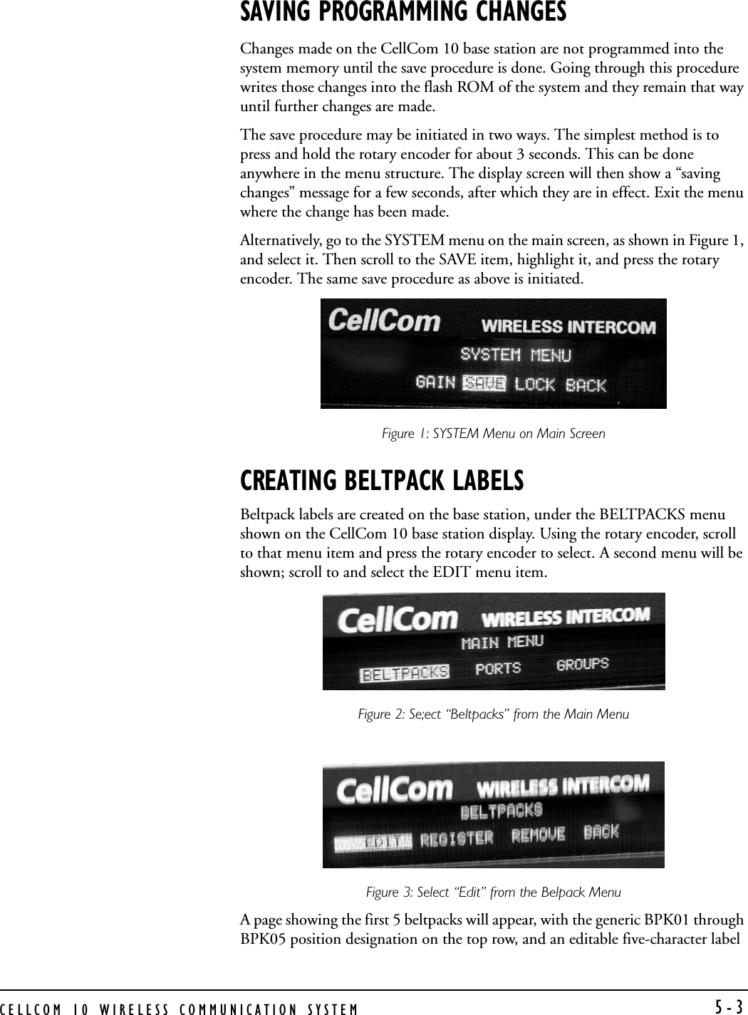 CELLCOM 10 WIRELESS COMMUNICATION SYSTEM 5-3SAVING PROGRAMMING CHANGESChanges made on the CellCom 10 base station are not programmed into the system memory until the save procedure is done. Going through this procedure writes those changes into the flash ROM of the system and they remain that way until further changes are made. The save procedure may be initiated in two ways. The simplest method is to press and hold the rotary encoder for about 3 seconds. This can be done anywhere in the menu structure. The display screen will then show a “saving changes” message for a few seconds, after which they are in effect. Exit the menu where the change has been made.  Alternatively, go to the SYSTEM menu on the main screen, as shown in Figure 1, and select it. Then scroll to the SAVE item, highlight it, and press the rotary encoder. The same save procedure as above is initiated.Figure 1: SYSTEM Menu on Main Screen CREATING BELTPACK LABELSBeltpack labels are created on the base station, under the BELTPACKS menu shown on the CellCom 10 base station display. Using the rotary encoder, scroll to that menu item and press the rotary encoder to select. A second menu will be shown; scroll to and select the EDIT menu item. Figure 2: Se;ect “Beltpacks” from the Main Menu Figure 3: Select “Edit” from the Belpack Menu A page showing the first 5 beltpacks will appear, with the generic BPK01 through BPK05 position designation on the top row, and an editable five-character label 