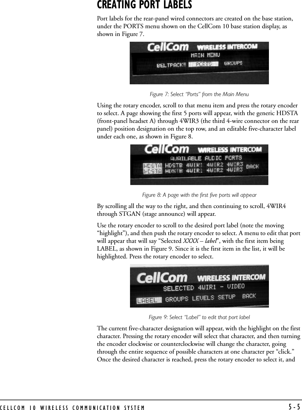 CELLCOM 10 WIRELESS COMMUNICATION SYSTEM 5-5CREATING PORT LABELSPort labels for the rear-panel wired connectors are created on the base station, under the PORTS menu shown on the CellCom 10 base station display, as shown in Figure 7.Figure 7: Select “Ports” from the Main MenuUsing the rotary encoder, scroll to that menu item and press the rotary encoder to select. A page showing the first 5 ports will appear, with the generic HDSTA (front-panel headset A) through 4WIR3 (the third 4-wire connector on the rear panel) position designation on the top row, and an editable five-character label under each one, as shown in Figure 8.Figure 8: A page with the first five ports will appearBy scrolling all the way to the right, and then continuing to scroll, 4WIR4 through STGAN (stage announce) will appear. Use the rotary encoder to scroll to the desired port label (note the moving “highlight”), and then push the rotary encoder to select. A menu to edit that port will appear that will say “Selected XXXX – label”, with the first item being LABEL, as shown in Figure 9. Since it is the first item in the list, it will be highlighted. Press the rotary encoder to select.Figure 9: Select “Label” to edit that port label The current five-character designation will appear, with the highlight on the first character. Pressing the rotary encoder will select that character, and then turning the encoder clockwise or counterclockwise will change the character, going through the entire sequence of possible characters at one character per “click.” Once the desired character is reached, press the rotary encoder to select it, and 
