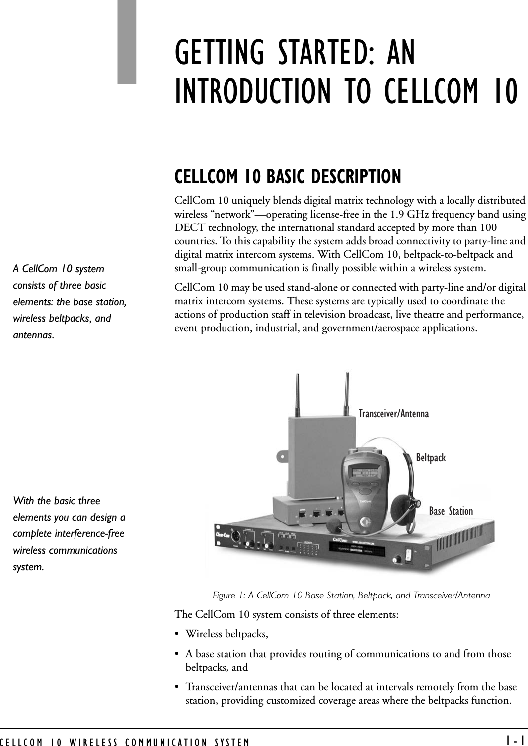 CELLCOM 10 WIRELESS COMMUNICATION SYSTEM   1-1GETTING STARTED: AN INTRODUCTION TO CELLCOM 10CELLCOM 10 BASIC DESCRIPTIONCellCom 10 uniquely blends digital matrix technology with a locally distributed wireless “network”—operating license-free in the 1.9 GHz frequency band using DECT technology, the international standard accepted by more than 100 countries. To this capability the system adds broad connectivity to party-line and digital matrix intercom systems. With CellCom 10, beltpack-to-beltpack and small-group communication is finally possible within a wireless system. CellCom 10 may be used stand-alone or connected with party-line and/or digital matrix intercom systems. These systems are typically used to coordinate the actions of production staff in television broadcast, live theatre and performance, event production, industrial, and government/aerospace applications.Figure 1: A CellCom 10 Base Station, Beltpack, and Transceiver/AntennaThe CellCom 10 system consists of three elements:• Wireless beltpacks, • A base station that provides routing of communications to and from those beltpacks, and • Transceiver/antennas that can be located at intervals remotely from the base station, providing customized coverage areas where the beltpacks function. BeltpackTransceiver/AntennaBase StationA CellCom 10 system consists of three basic elements: the base station, wireless beltpacks, and antennas. With the basic three elements you can design a complete interference-free wireless communications system. 1