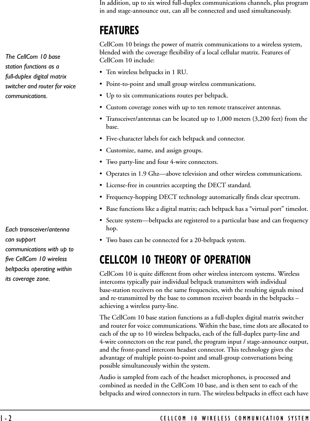 CELLCOM 10 WIRELESS COMMUNICATION SYSTEM1-2In addition, up to six wired full-duplex communications channels, plus program in and stage-announce out, can all be connected and used simultaneously.FEATURESCellCom 10 brings the power of matrix communications to a wireless system, blended with the coverage flexibility of a local cellular matrix. Features of CellCom 10 include:• Ten wireless beltpacks in 1 RU. • Point-to-point and small group wireless communications.• Up to six communications routes per beltpack. • Custom coverage zones with up to ten remote transceiver antennas. • Transceiver/antennas can be located up to 1,000 meters (3,200 feet) from the base. • Five-character labels for each beltpack and connector. • Customize, name, and assign groups. • Two party-line and four 4-wire connectors. • Operates in 1.9 Ghz—above television and other wireless communications. • License-free in countries accepting the DECT standard. • Frequency-hopping DECT technology automatically finds clear spectrum. • Base functions like a digital matrix; each beltpack has a “virtual port” timeslot. • Secure system—beltpacks are registered to a particular base and can frequency hop. • Two bases can be connected for a 20-beltpack system. CELLCOM 10 THEORY OF OPERATIONCellCom 10 is quite different from other wireless intercom systems. Wireless intercoms typically pair individual beltpack transmitters with individual base-station receivers on the same frequencies, with the resulting signals mixed and re-transmitted by the base to common receiver boards in the beltpacks – achieving a wireless party-line. The CellCom 10 base station functions as a full-duplex digital matrix switcher and router for voice communications. Within the base, time slots are allocated to each of the up to 10 wireless beltpacks, each of the full-duplex party-line and 4-wire connectors on the rear panel, the program input / stage-announce output, and the front-panel intercom headset connector. This technology gives the advantage of multiple point-to-point and small-group conversations being possible simultaneously within the system.Audio is sampled from each of the headset microphones, is processed and combined as needed in the CellCom 10 base, and is then sent to each of the beltpacks and wired connectors in turn. The wireless beltpacks in effect each have The CellCom 10 base station functions as a full-duplex digital matrix switcher and router for voice communications. Each transceiver/antenna can support communications with up to five CellCom 10 wireless beltpacks operating within its coverage zone. 