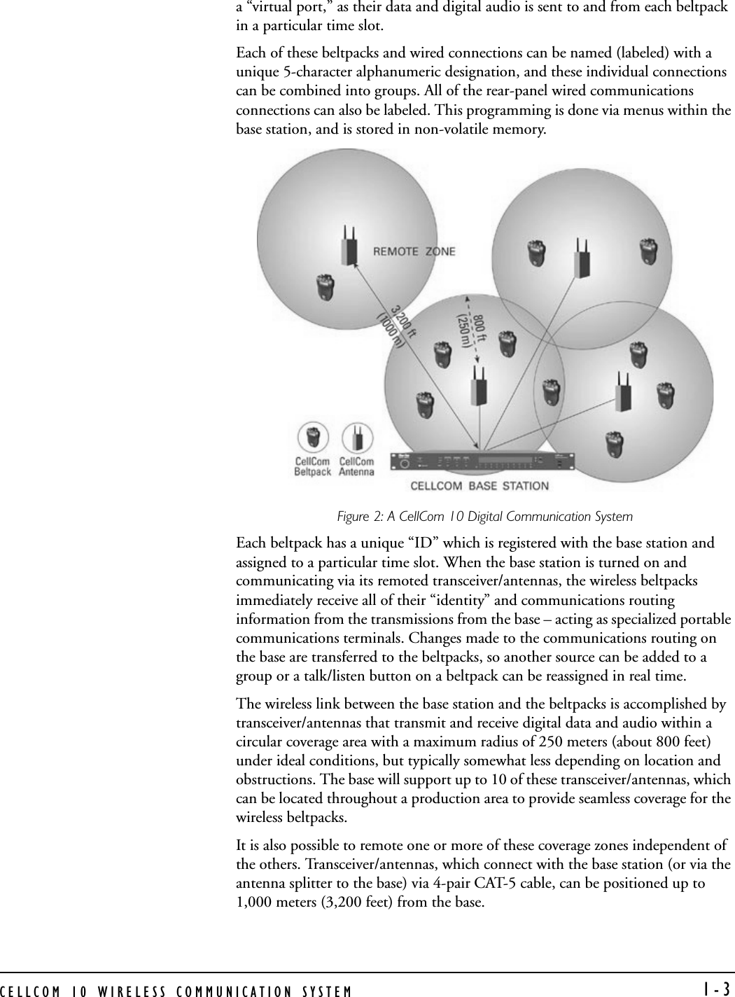 CELLCOM 10 WIRELESS COMMUNICATION SYSTEM  1-3a “virtual port,” as their data and digital audio is sent to and from each beltpack in a particular time slot.Each of these beltpacks and wired connections can be named (labeled) with a unique 5-character alphanumeric designation, and these individual connections can be combined into groups. All of the rear-panel wired communications connections can also be labeled. This programming is done via menus within the base station, and is stored in non-volatile memory.Figure 2: A CellCom 10 Digital Communication SystemEach beltpack has a unique “ID” which is registered with the base station and assigned to a particular time slot. When the base station is turned on and communicating via its remoted transceiver/antennas, the wireless beltpacks immediately receive all of their “identity” and communications routing information from the transmissions from the base – acting as specialized portable communications terminals. Changes made to the communications routing on the base are transferred to the beltpacks, so another source can be added to a group or a talk/listen button on a beltpack can be reassigned in real time. The wireless link between the base station and the beltpacks is accomplished by transceiver/antennas that transmit and receive digital data and audio within a circular coverage area with a maximum radius of 250 meters (about 800 feet) under ideal conditions, but typically somewhat less depending on location and obstructions. The base will support up to 10 of these transceiver/antennas, which can be located throughout a production area to provide seamless coverage for the wireless beltpacks. It is also possible to remote one or more of these coverage zones independent of the others. Transceiver/antennas, which connect with the base station (or via the antenna splitter to the base) via 4-pair CAT-5 cable, can be positioned up to 1,000 meters (3,200 feet) from the base. 
