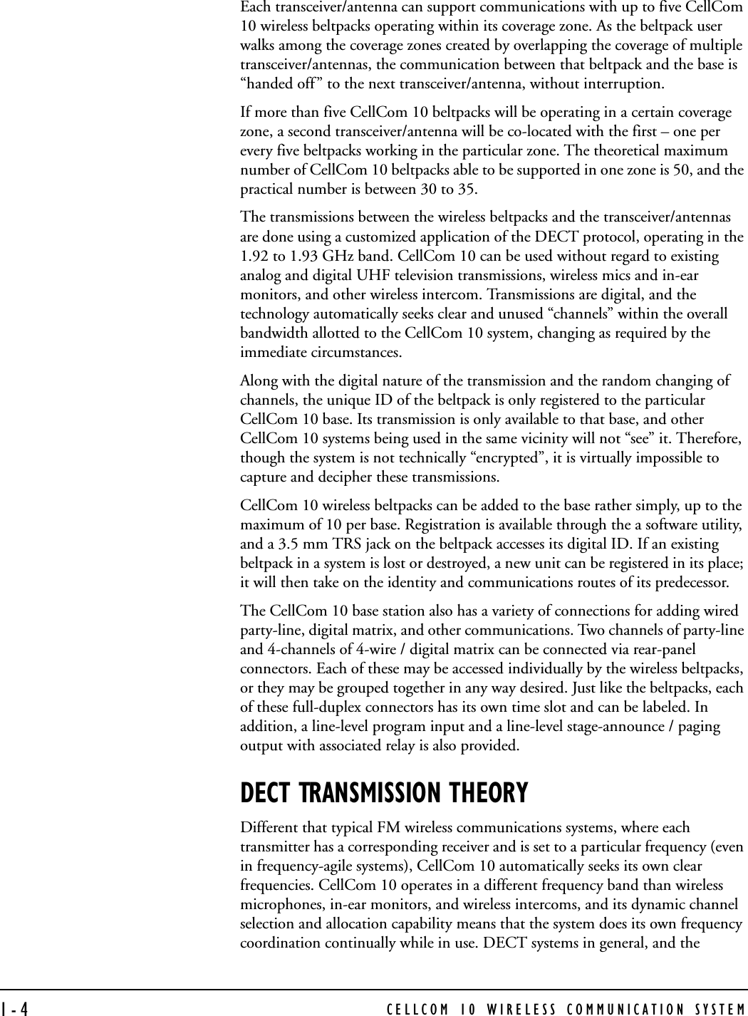CELLCOM 10 WIRELESS COMMUNICATION SYSTEM1-4Each transceiver/antenna can support communications with up to five CellCom 10 wireless beltpacks operating within its coverage zone. As the beltpack user walks among the coverage zones created by overlapping the coverage of multiple transceiver/antennas, the communication between that beltpack and the base is “handed off” to the next transceiver/antenna, without interruption.If more than five CellCom 10 beltpacks will be operating in a certain coverage zone, a second transceiver/antenna will be co-located with the first – one per every five beltpacks working in the particular zone. The theoretical maximum number of CellCom 10 beltpacks able to be supported in one zone is 50, and the practical number is between 30 to 35.The transmissions between the wireless beltpacks and the transceiver/antennas are done using a customized application of the DECT protocol, operating in the 1.92 to 1.93 GHz band. CellCom 10 can be used without regard to existing analog and digital UHF television transmissions, wireless mics and in-ear monitors, and other wireless intercom. Transmissions are digital, and the technology automatically seeks clear and unused “channels” within the overall bandwidth allotted to the CellCom 10 system, changing as required by the immediate circumstances. Along with the digital nature of the transmission and the random changing of channels, the unique ID of the beltpack is only registered to the particular CellCom 10 base. Its transmission is only available to that base, and other CellCom 10 systems being used in the same vicinity will not “see” it. Therefore, though the system is not technically “encrypted”, it is virtually impossible to capture and decipher these transmissions.CellCom 10 wireless beltpacks can be added to the base rather simply, up to the maximum of 10 per base. Registration is available through the a software utility, and a 3.5 mm TRS jack on the beltpack accesses its digital ID. If an existing beltpack in a system is lost or destroyed, a new unit can be registered in its place; it will then take on the identity and communications routes of its predecessor.The CellCom 10 base station also has a variety of connections for adding wired party-line, digital matrix, and other communications. Two channels of party-line and 4-channels of 4-wire / digital matrix can be connected via rear-panel connectors. Each of these may be accessed individually by the wireless beltpacks, or they may be grouped together in any way desired. Just like the beltpacks, each of these full-duplex connectors has its own time slot and can be labeled. In addition, a line-level program input and a line-level stage-announce / paging output with associated relay is also provided.DECT TRANSMISSION THEORYDifferent that typical FM wireless communications systems, where each transmitter has a corresponding receiver and is set to a particular frequency (even in frequency-agile systems), CellCom 10 automatically seeks its own clear frequencies. CellCom 10 operates in a different frequency band than wireless microphones, in-ear monitors, and wireless intercoms, and its dynamic channel selection and allocation capability means that the system does its own frequency coordination continually while in use. DECT systems in general, and the 