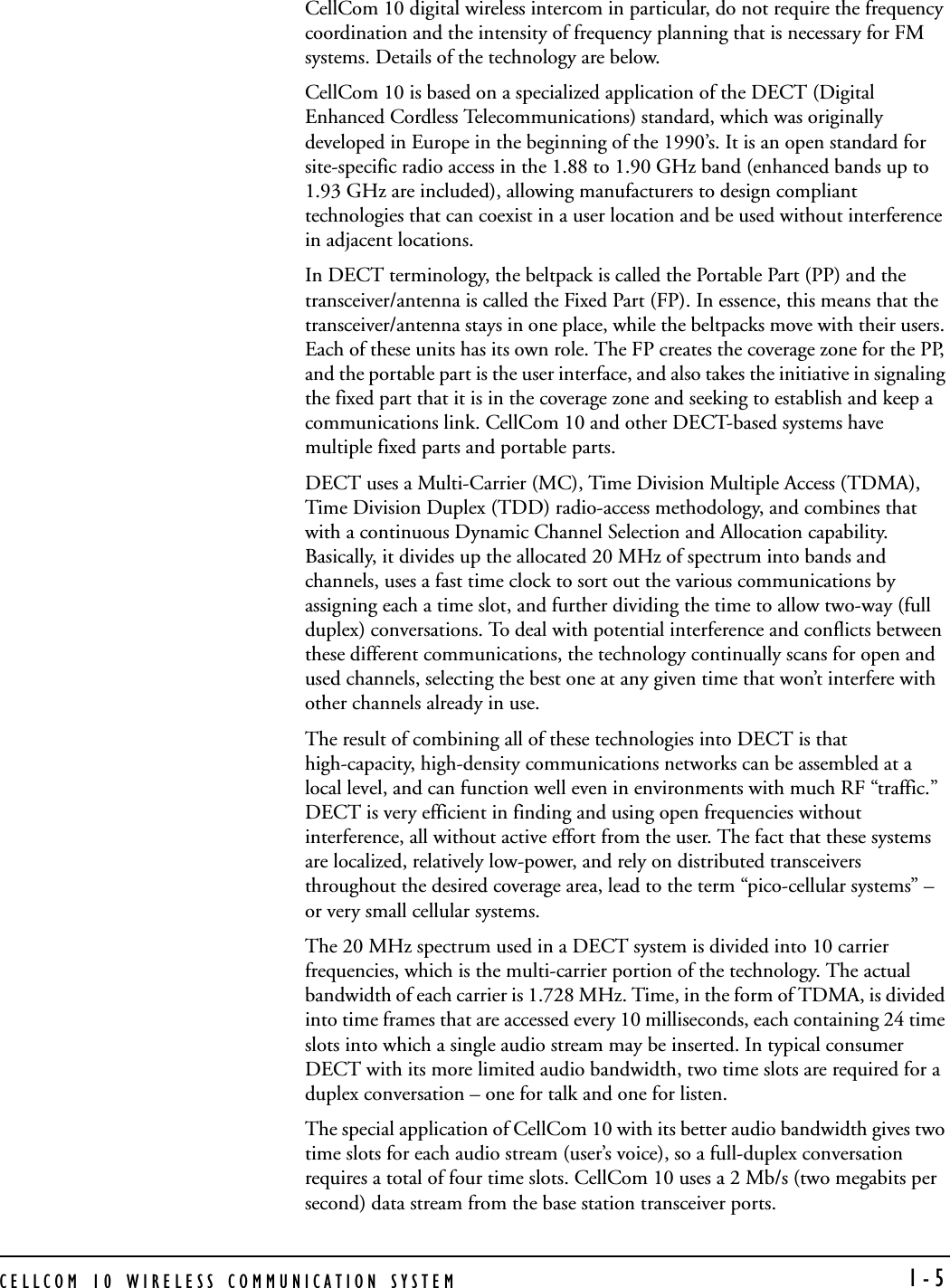 CELLCOM 10 WIRELESS COMMUNICATION SYSTEM  1-5CellCom 10 digital wireless intercom in particular, do not require the frequency coordination and the intensity of frequency planning that is necessary for FM systems. Details of the technology are below.CellCom 10 is based on a specialized application of the DECT (Digital Enhanced Cordless Telecommunications) standard, which was originally developed in Europe in the beginning of the 1990’s. It is an open standard for site-specific radio access in the 1.88 to 1.90 GHz band (enhanced bands up to 1.93 GHz are included), allowing manufacturers to design compliant technologies that can coexist in a user location and be used without interference in adjacent locations.   In DECT terminology, the beltpack is called the Portable Part (PP) and the transceiver/antenna is called the Fixed Part (FP). In essence, this means that the transceiver/antenna stays in one place, while the beltpacks move with their users. Each of these units has its own role. The FP creates the coverage zone for the PP, and the portable part is the user interface, and also takes the initiative in signaling the fixed part that it is in the coverage zone and seeking to establish and keep a communications link. CellCom 10 and other DECT-based systems have multiple fixed parts and portable parts.DECT uses a Multi-Carrier (MC), Time Division Multiple Access (TDMA), Time Division Duplex (TDD) radio-access methodology, and combines that with a continuous Dynamic Channel Selection and Allocation capability. Basically, it divides up the allocated 20 MHz of spectrum into bands and channels, uses a fast time clock to sort out the various communications by assigning each a time slot, and further dividing the time to allow two-way (full duplex) conversations. To deal with potential interference and conflicts between these different communications, the technology continually scans for open and used channels, selecting the best one at any given time that won’t interfere with other channels already in use.The result of combining all of these technologies into DECT is that high-capacity, high-density communications networks can be assembled at a local level, and can function well even in environments with much RF “traffic.” DECT is very efficient in finding and using open frequencies without interference, all without active effort from the user. The fact that these systems are localized, relatively low-power, and rely on distributed transceivers throughout the desired coverage area, lead to the term “pico-cellular systems” – or very small cellular systems. The 20 MHz spectrum used in a DECT system is divided into 10 carrier frequencies, which is the multi-carrier portion of the technology. The actual bandwidth of each carrier is 1.728 MHz. Time, in the form of TDMA, is divided into time frames that are accessed every 10 milliseconds, each containing 24 time slots into which a single audio stream may be inserted. In typical consumer DECT with its more limited audio bandwidth, two time slots are required for a duplex conversation – one for talk and one for listen. The special application of CellCom 10 with its better audio bandwidth gives two time slots for each audio stream (user’s voice), so a full-duplex conversation requires a total of four time slots. CellCom 10 uses a 2 Mb/s (two megabits per second) data stream from the base station transceiver ports.