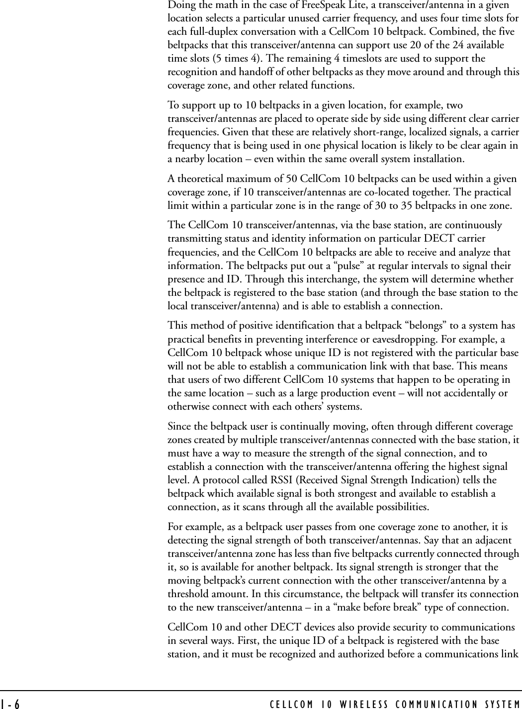 CELLCOM 10 WIRELESS COMMUNICATION SYSTEM1-6Doing the math in the case of FreeSpeak Lite, a transceiver/antenna in a given location selects a particular unused carrier frequency, and uses four time slots for each full-duplex conversation with a CellCom 10 beltpack. Combined, the five beltpacks that this transceiver/antenna can support use 20 of the 24 available time slots (5 times 4). The remaining 4 timeslots are used to support the recognition and handoff of other beltpacks as they move around and through this coverage zone, and other related functions. To support up to 10 beltpacks in a given location, for example, two transceiver/antennas are placed to operate side by side using different clear carrier frequencies. Given that these are relatively short-range, localized signals, a carrier frequency that is being used in one physical location is likely to be clear again in a nearby location – even within the same overall system installation. A theoretical maximum of 50 CellCom 10 beltpacks can be used within a given coverage zone, if 10 transceiver/antennas are co-located together. The practical limit within a particular zone is in the range of 30 to 35 beltpacks in one zone.The CellCom 10 transceiver/antennas, via the base station, are continuously transmitting status and identity information on particular DECT carrier frequencies, and the CellCom 10 beltpacks are able to receive and analyze that information. The beltpacks put out a “pulse” at regular intervals to signal their presence and ID. Through this interchange, the system will determine whether the beltpack is registered to the base station (and through the base station to the local transceiver/antenna) and is able to establish a connection. This method of positive identification that a beltpack “belongs” to a system has practical benefits in preventing interference or eavesdropping. For example, a CellCom 10 beltpack whose unique ID is not registered with the particular base will not be able to establish a communication link with that base. This means that users of two different CellCom 10 systems that happen to be operating in the same location – such as a large production event – will not accidentally or otherwise connect with each others’ systems.Since the beltpack user is continually moving, often through different coverage zones created by multiple transceiver/antennas connected with the base station, it must have a way to measure the strength of the signal connection, and to establish a connection with the transceiver/antenna offering the highest signal level. A protocol called RSSI (Received Signal Strength Indication) tells the beltpack which available signal is both strongest and available to establish a connection, as it scans through all the available possibilities. For example, as a beltpack user passes from one coverage zone to another, it is detecting the signal strength of both transceiver/antennas. Say that an adjacent transceiver/antenna zone has less than five beltpacks currently connected through it, so is available for another beltpack. Its signal strength is stronger that the moving beltpack’s current connection with the other transceiver/antenna by a threshold amount. In this circumstance, the beltpack will transfer its connection to the new transceiver/antenna – in a “make before break” type of connection. CellCom 10 and other DECT devices also provide security to communications in several ways. First, the unique ID of a beltpack is registered with the base station, and it must be recognized and authorized before a communications link 