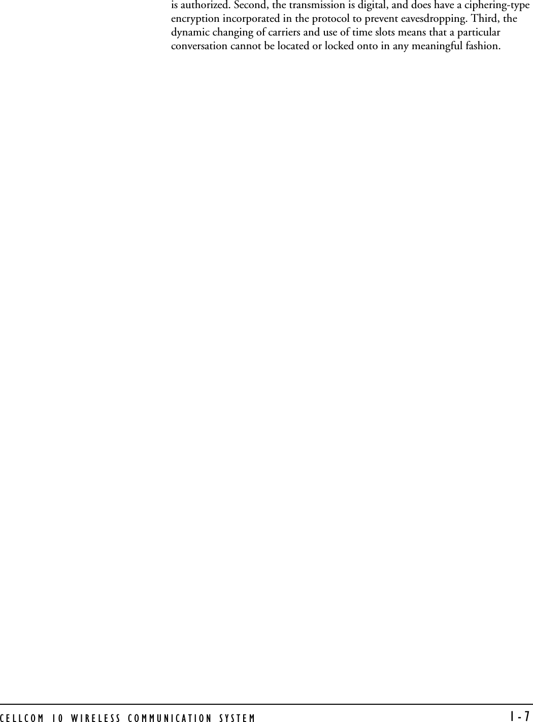 CELLCOM 10 WIRELESS COMMUNICATION SYSTEM  1-7is authorized. Second, the transmission is digital, and does have a ciphering-type encryption incorporated in the protocol to prevent eavesdropping. Third, the dynamic changing of carriers and use of time slots means that a particular conversation cannot be located or locked onto in any meaningful fashion.