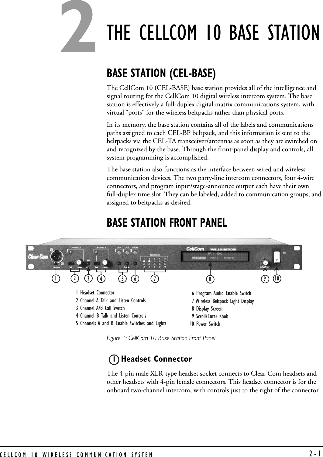 CELLCOM 10 WIRELESS COMMUNICATION SYSTEM   2-1THE CELLCOM 10 BASE STATIONBASE STATION (CEL-BASE)The CellCom 10 (CEL-BASE) base station provides all of the intelligence and signal routing for the CellCom 10 digital wireless intercom system. The base station is effectively a full-duplex digital matrix communications system, with virtual “ports” for the wireless beltpacks rather than physical ports.In its memory, the base station contains all of the labels and communications paths assigned to each CEL-BP beltpack, and this information is sent to the beltpacks via the CEL-TA transceiver/antennas as soon as they are switched on and recognized by the base. Through the front-panel display and controls, all system programming is accomplished. The base station also functions as the interface between wired and wireless communication devices. The two party-line intercom connectors, four 4-wire connectors, and program input/stage-announce output each have their own full-duplex time slot. They can be labeled, added to communication groups, and assigned to beltpacks as desired.BASE STATION FRONT PANELFigure 1: CellCom 10 Base Station Front PanelHeadset Connector The 4-pin male XLR-type headset socket connects to Clear-Com headsets and other headsets with 4-pin female connectors. This headset connector is for the onboard two-channel intercom, with controls just to the right of the connector.1 Headset Connector2 Channel A Talk and Listen Controls3 Channel A/B Call Switch4 Channel B Talk and Listen Controls5 Channels A and B Enable Switches and Lights 6 Program Audio Enable Switch7 Wireless Beltpack Light Display8 Display Screen 9 Scroll/Enter Knob0 Power Switch11234567891012