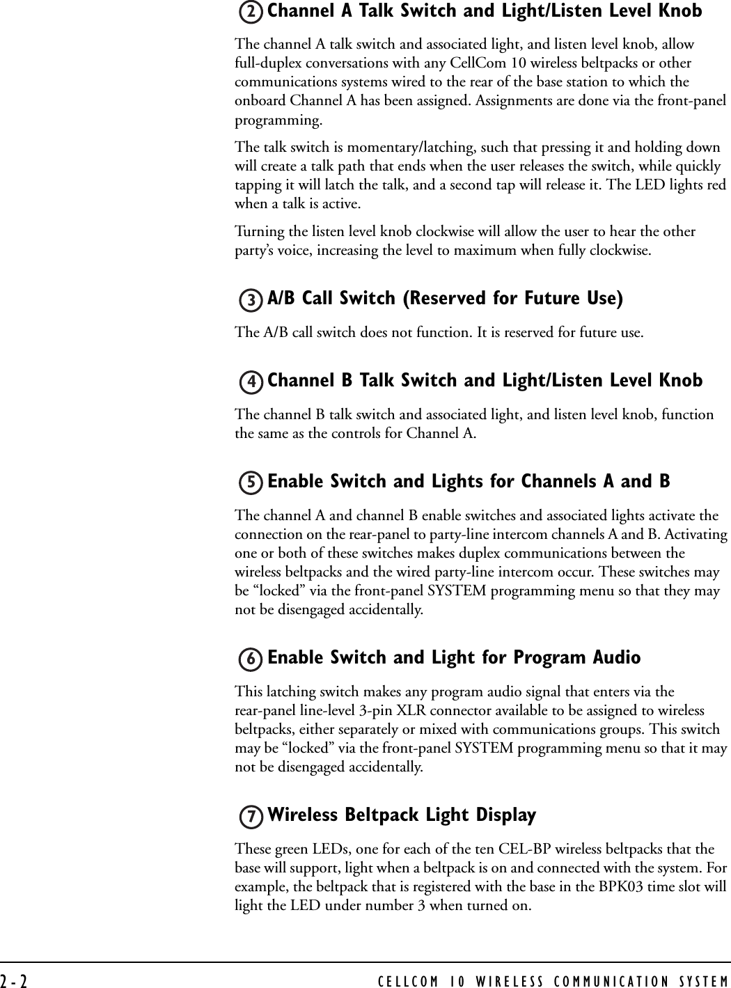 CELLCOM 10 WIRELESS COMMUNICATION SYSTEM2-2Channel A Talk Switch and Light/Listen Level Knob The channel A talk switch and associated light, and listen level knob, allow full-duplex conversations with any CellCom 10 wireless beltpacks or other communications systems wired to the rear of the base station to which the onboard Channel A has been assigned. Assignments are done via the front-panel programming. The talk switch is momentary/latching, such that pressing it and holding down will create a talk path that ends when the user releases the switch, while quickly tapping it will latch the talk, and a second tap will release it. The LED lights red when a talk is active. Turning the listen level knob clockwise will allow the user to hear the other party’s voice, increasing the level to maximum when fully clockwise.A/B Call Switch (Reserved for Future Use)  The A/B call switch does not function. It is reserved for future use.Channel B Talk Switch and Light/Listen Level Knob The channel B talk switch and associated light, and listen level knob, function the same as the controls for Channel A. Enable Switch and Lights for Channels A and B The channel A and channel B enable switches and associated lights activate the connection on the rear-panel to party-line intercom channels A and B. Activating one or both of these switches makes duplex communications between the wireless beltpacks and the wired party-line intercom occur. These switches may be “locked” via the front-panel SYSTEM programming menu so that they may not be disengaged accidentally. Enable Switch and Light for Program Audio   This latching switch makes any program audio signal that enters via the rear-panel line-level 3-pin XLR connector available to be assigned to wireless beltpacks, either separately or mixed with communications groups. This switch may be “locked” via the front-panel SYSTEM programming menu so that it may not be disengaged accidentally.Wireless Beltpack Light Display These green LEDs, one for each of the ten CEL-BP wireless beltpacks that the base will support, light when a beltpack is on and connected with the system. For example, the beltpack that is registered with the base in the BPK03 time slot will light the LED under number 3 when turned on.234567