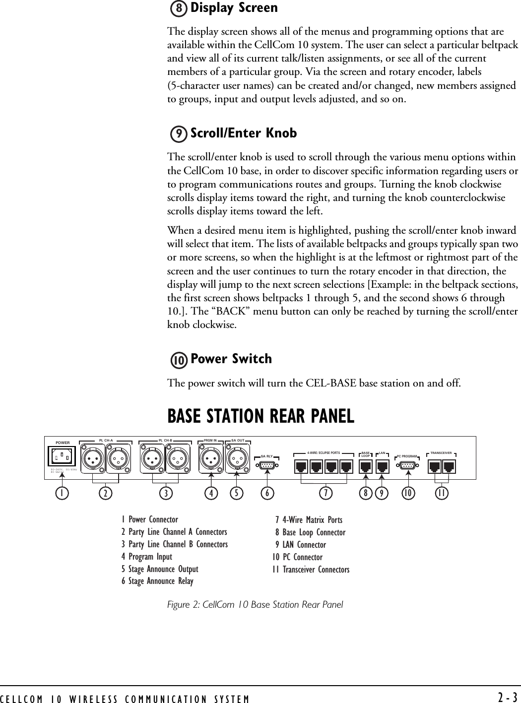 CELLCOM 10 WIRELESS COMMUNICATION SYSTEM  2-3Display Screen The display screen shows all of the menus and programming options that are available within the CellCom 10 system. The user can select a particular beltpack and view all of its current talk/listen assignments, or see all of the current members of a particular group. Via the screen and rotary encoder, labels (5-character user names) can be created and/or changed, new members assigned to groups, input and output levels adjusted, and so on. Scroll/Enter Knob The scroll/enter knob is used to scroll through the various menu options within the CellCom 10 base, in order to discover specific information regarding users or to program communications routes and groups. Turning the knob clockwise scrolls display items toward the right, and turning the knob counterclockwise scrolls display items toward the left. When a desired menu item is highlighted, pushing the scroll/enter knob inward will select that item. The lists of available beltpacks and groups typically span two or more screens, so when the highlight is at the leftmost or rightmost part of the screen and the user continues to turn the rotary encoder in that direction, the display will jump to the next screen selections [Example: in the beltpack sections, the first screen shows beltpacks 1 through 5, and the second shows 6 through 10.]. The “BACK” menu button can only be reached by turning the scroll/enter knob clockwise. Power Switch The power switch will turn the CEL-BASE base station on and off.BASE STATION REAR PANELFigure 2: CellCom 10 Base Station Rear Panel8910POWER PL CH-A PL CH-BPRGM INSA OUTSA RLY4-WIRE / ECLIPSE  PORTS1234BASELOOPLANPC PROGRAMTRANSCEIVER1290-260V, 50/60Hz80 Watts12345678910 111 Power Connector2 Party Line Channel A Connectors 3 Party Line Channel B Connectors4 Program Input 5 Stage Announce Output 6 Stage Announce Relay  7 4-Wire Matrix Ports  8 Base Loop Connector  9 LAN Connector 10 PC Connector 11 Transceiver Connectors 