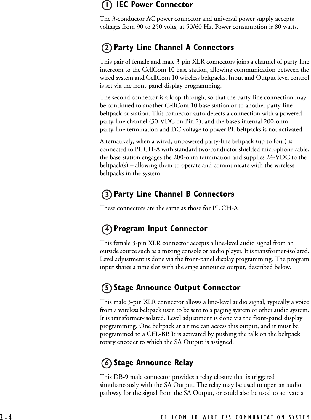 CELLCOM 10 WIRELESS COMMUNICATION SYSTEM2-4 IEC Power Connector The 3-conductor AC power connector and universal power supply accepts voltages from 90 to 250 volts, at 50/60 Hz. Power consumption is 80 watts.Party Line Channel A ConnectorsThis pair of female and male 3-pin XLR connectors joins a channel of party-line intercom to the CellCom 10 base station, allowing communication between the wired system and CellCom 10 wireless beltpacks. Input and Output level control is set via the front-panel display programming. The second connector is a loop-through, so that the party-line connection may be continued to another CellCom 10 base station or to another party-line beltpack or station. This connector auto-detects a connection with a powered party-line channel (30-VDC on Pin 2), and the base’s internal 200-ohm party-line termination and DC voltage to power PL beltpacks is not activated. Alternatively, when a wired, unpowered party-line beltpack (up to four) is connected to PL CH-A with standard two-conductor shielded microphone cable, the base station engages the 200-ohm termination and supplies 24-VDC to the beltpack(s) – allowing them to operate and communicate with the wireless beltpacks in the system. Party Line Channel B Connectors These connectors are the same as those for PL CH-A.Program Input Connector This female 3-pin XLR connector accepts a line-level audio signal from an outside source such as a mixing console or audio player. It is transformer-isolated. Level adjustment is done via the front-panel display programming. The program input shares a time slot with the stage announce output, described below.Stage Announce Output Connector This male 3-pin XLR connector allows a line-level audio signal, typically a voice from a wireless beltpack user, to be sent to a paging system or other audio system. It is transformer-isolated. Level adjustment is done via the front-panel display programming. One beltpack at a time can access this output, and it must be programmed to a CEL-BP. It is activated by pushing the talk on the beltpack rotary encoder to which the SA Output is assigned.Stage Announce Relay This DB-9 male connector provides a relay closure that is triggered simultaneously with the SA Output. The relay may be used to open an audio pathway for the signal from the SA Output, or could also be used to activate a 123456