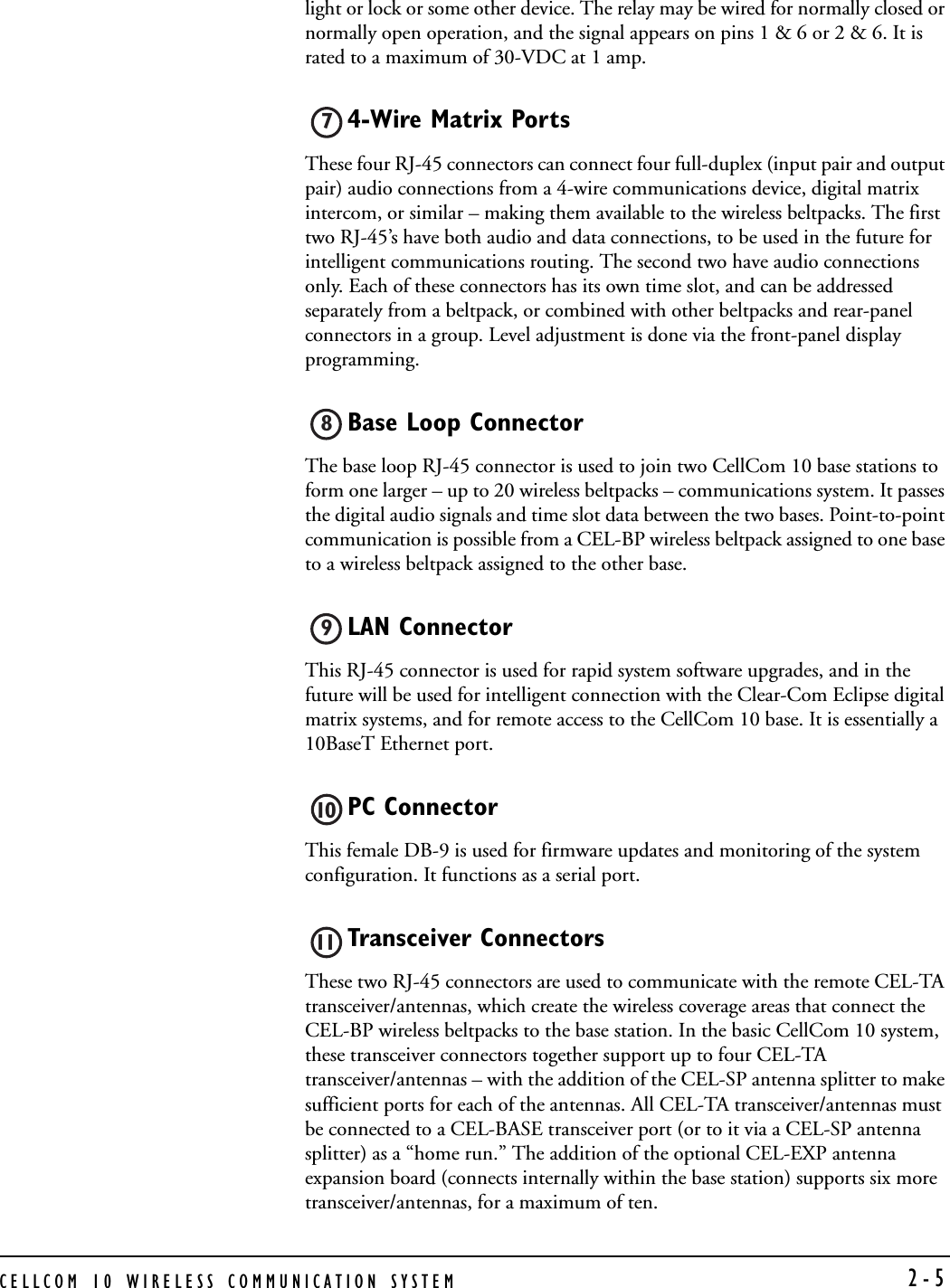 CELLCOM 10 WIRELESS COMMUNICATION SYSTEM  2-5light or lock or some other device. The relay may be wired for normally closed or normally open operation, and the signal appears on pins 1 &amp; 6 or 2 &amp; 6. It is rated to a maximum of 30-VDC at 1 amp. 4-Wire Matrix PortsThese four RJ-45 connectors can connect four full-duplex (input pair and output pair) audio connections from a 4-wire communications device, digital matrix intercom, or similar – making them available to the wireless beltpacks. The first two RJ-45’s have both audio and data connections, to be used in the future for intelligent communications routing. The second two have audio connections only. Each of these connectors has its own time slot, and can be addressed separately from a beltpack, or combined with other beltpacks and rear-panel connectors in a group. Level adjustment is done via the front-panel display programming.Base Loop Connector The base loop RJ-45 connector is used to join two CellCom 10 base stations to form one larger – up to 20 wireless beltpacks – communications system. It passes the digital audio signals and time slot data between the two bases. Point-to-point communication is possible from a CEL-BP wireless beltpack assigned to one base to a wireless beltpack assigned to the other base.LAN Connector This RJ-45 connector is used for rapid system software upgrades, and in the future will be used for intelligent connection with the Clear-Com Eclipse digital matrix systems, and for remote access to the CellCom 10 base. It is essentially a 10BaseT Ethernet port.PC Connector This female DB-9 is used for firmware updates and monitoring of the system configuration. It functions as a serial port.Transceiver Connectors These two RJ-45 connectors are used to communicate with the remote CEL-TA transceiver/antennas, which create the wireless coverage areas that connect the CEL-BP wireless beltpacks to the base station. In the basic CellCom 10 system, these transceiver connectors together support up to four CEL-TA transceiver/antennas – with the addition of the CEL-SP antenna splitter to make sufficient ports for each of the antennas. All CEL-TA transceiver/antennas must be connected to a CEL-BASE transceiver port (or to it via a CEL-SP antenna splitter) as a “home run.” The addition of the optional CEL-EXP antenna expansion board (connects internally within the base station) supports six more transceiver/antennas, for a maximum of ten.7891011