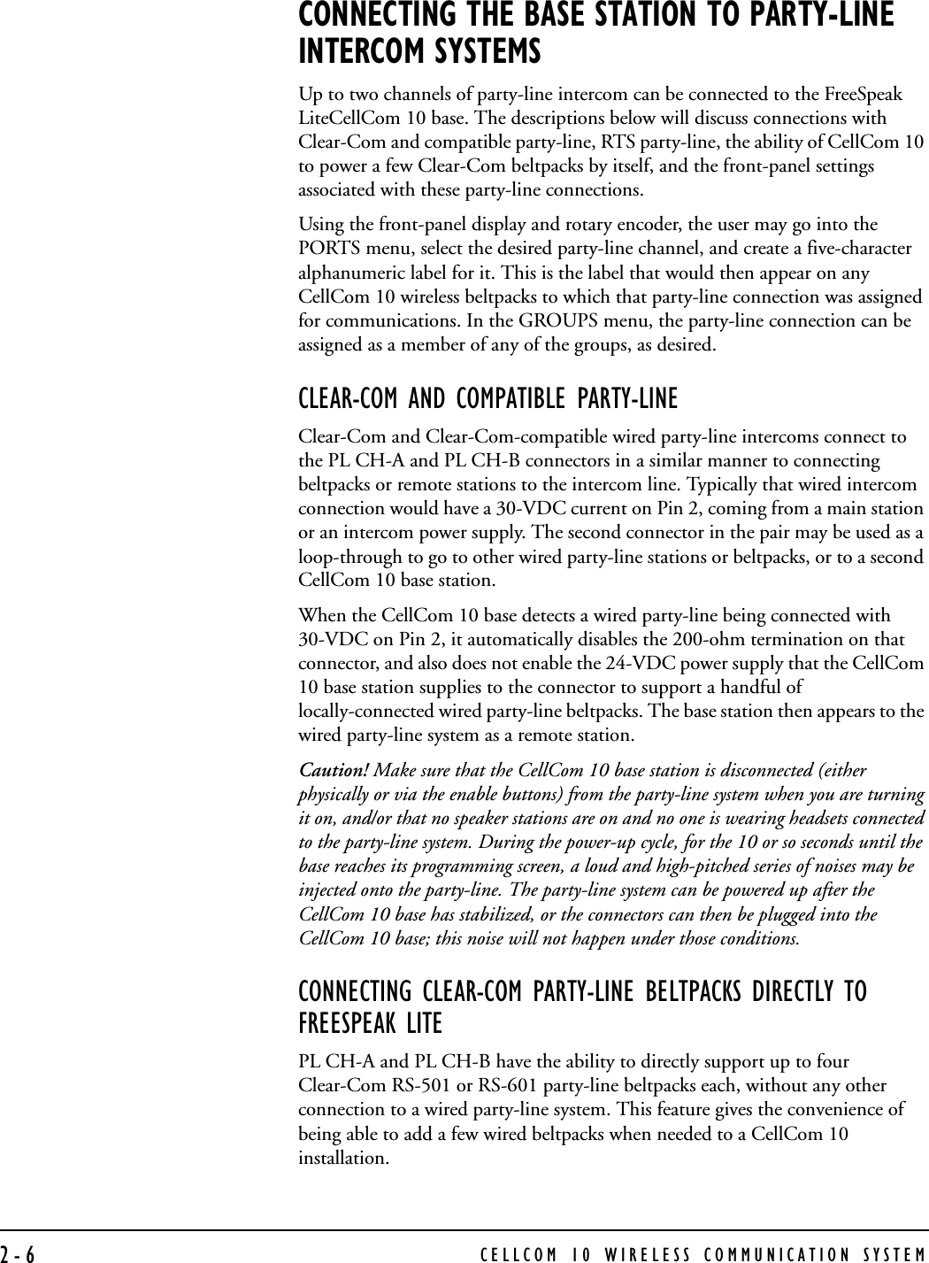 CELLCOM 10 WIRELESS COMMUNICATION SYSTEM2-6CONNECTING THE BASE STATION TO PARTY-LINE INTERCOM SYSTEMSUp to two channels of party-line intercom can be connected to the FreeSpeak LiteCellCom 10 base. The descriptions below will discuss connections with Clear-Com and compatible party-line, RTS party-line, the ability of CellCom 10 to power a few Clear-Com beltpacks by itself, and the front-panel settings associated with these party-line connections.Using the front-panel display and rotary encoder, the user may go into the PORTS menu, select the desired party-line channel, and create a five-character alphanumeric label for it. This is the label that would then appear on any CellCom 10 wireless beltpacks to which that party-line connection was assigned for communications. In the GROUPS menu, the party-line connection can be assigned as a member of any of the groups, as desired.CLEAR-COM AND COMPATIBLE PARTY-LINEClear-Com and Clear-Com-compatible wired party-line intercoms connect to the PL CH-A and PL CH-B connectors in a similar manner to connecting beltpacks or remote stations to the intercom line. Typically that wired intercom connection would have a 30-VDC current on Pin 2, coming from a main station or an intercom power supply. The second connector in the pair may be used as a loop-through to go to other wired party-line stations or beltpacks, or to a second CellCom 10 base station.When the CellCom 10 base detects a wired party-line being connected with 30-VDC on Pin 2, it automatically disables the 200-ohm termination on that connector, and also does not enable the 24-VDC power supply that the CellCom 10 base station supplies to the connector to support a handful of locally-connected wired party-line beltpacks. The base station then appears to the wired party-line system as a remote station.Caution! Make sure that the CellCom 10 base station is disconnected (either physically or via the enable buttons) from the party-line system when you are turning it on, and/or that no speaker stations are on and no one is wearing headsets connected to the party-line system. During the power-up cycle, for the 10 or so seconds until the base reaches its programming screen, a loud and high-pitched series of noises may be injected onto the party-line. The party-line system can be powered up after the CellCom 10 base has stabilized, or the connectors can then be plugged into the CellCom 10 base; this noise will not happen under those conditions.CONNECTING CLEAR-COM PARTY-LINE BELTPACKS DIRECTLY TO FREESPEAK LITEPL CH-A and PL CH-B have the ability to directly support up to four Clear-Com RS-501 or RS-601 party-line beltpacks each, without any other connection to a wired party-line system. This feature gives the convenience of being able to add a few wired beltpacks when needed to a CellCom 10 installation.   