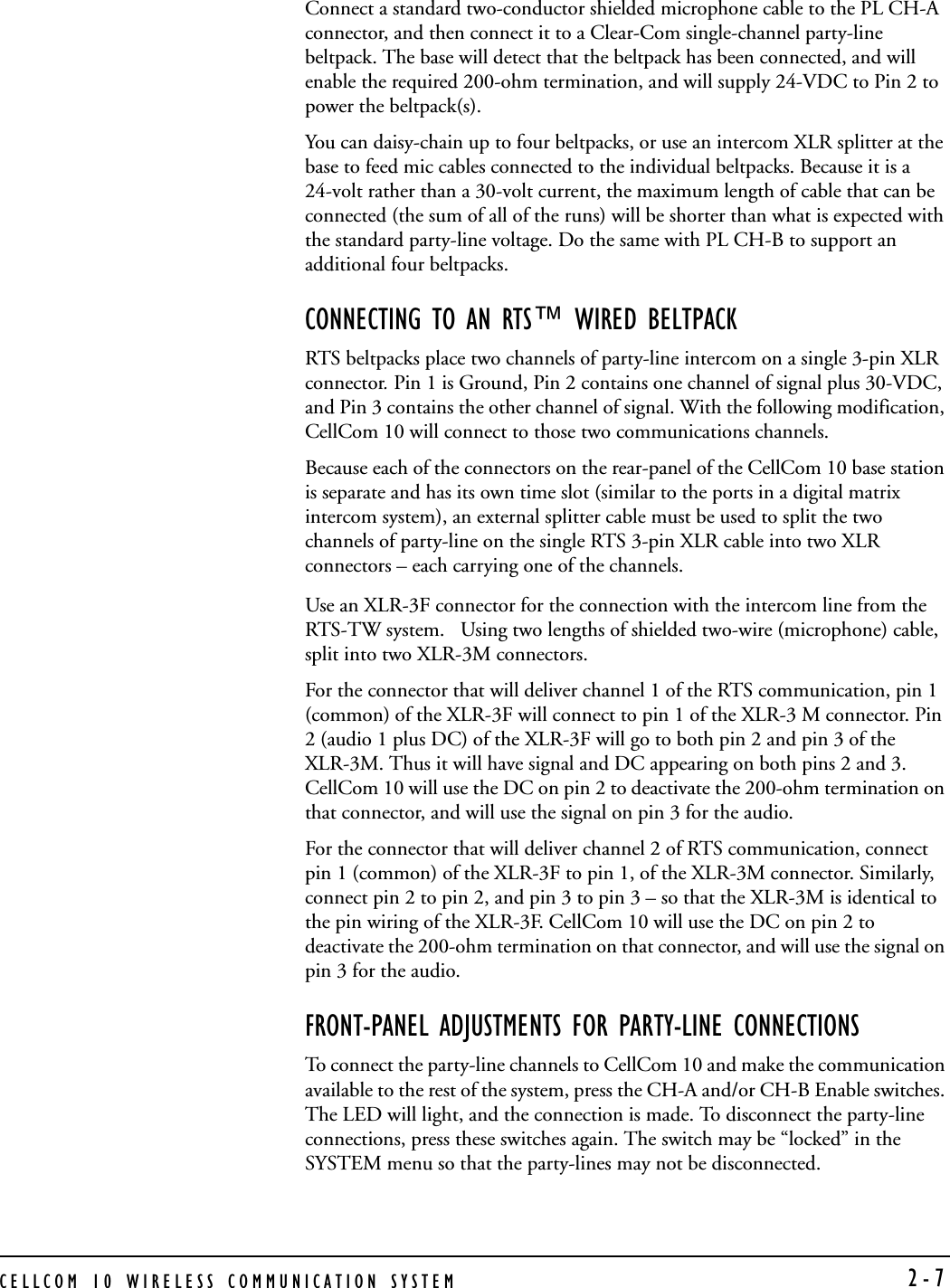 CELLCOM 10 WIRELESS COMMUNICATION SYSTEM  2-7Connect a standard two-conductor shielded microphone cable to the PL CH-A connector, and then connect it to a Clear-Com single-channel party-line beltpack. The base will detect that the beltpack has been connected, and will enable the required 200-ohm termination, and will supply 24-VDC to Pin 2 to power the beltpack(s). You can daisy-chain up to four beltpacks, or use an intercom XLR splitter at the base to feed mic cables connected to the individual beltpacks. Because it is a 24-volt rather than a 30-volt current, the maximum length of cable that can be connected (the sum of all of the runs) will be shorter than what is expected with the standard party-line voltage. Do the same with PL CH-B to support an additional four beltpacks.CONNECTING TO AN RTS™ WIRED BELTPACKRTS beltpacks place two channels of party-line intercom on a single 3-pin XLR connector. Pin 1 is Ground, Pin 2 contains one channel of signal plus 30-VDC, and Pin 3 contains the other channel of signal. With the following modification, CellCom 10 will connect to those two communications channels.Because each of the connectors on the rear-panel of the CellCom 10 base station is separate and has its own time slot (similar to the ports in a digital matrix intercom system), an external splitter cable must be used to split the two channels of party-line on the single RTS 3-pin XLR cable into two XLR connectors – each carrying one of the channels.Use an XLR-3F connector for the connection with the intercom line from the RTS-TW system.   Using two lengths of shielded two-wire (microphone) cable, split into two XLR-3M connectors. For the connector that will deliver channel 1 of the RTS communication, pin 1 (common) of the XLR-3F will connect to pin 1 of the XLR-3 M connector. Pin 2 (audio 1 plus DC) of the XLR-3F will go to both pin 2 and pin 3 of the XLR-3M. Thus it will have signal and DC appearing on both pins 2 and 3. CellCom 10 will use the DC on pin 2 to deactivate the 200-ohm termination on that connector, and will use the signal on pin 3 for the audio.For the connector that will deliver channel 2 of RTS communication, connect pin 1 (common) of the XLR-3F to pin 1, of the XLR-3M connector. Similarly, connect pin 2 to pin 2, and pin 3 to pin 3 – so that the XLR-3M is identical to the pin wiring of the XLR-3F. CellCom 10 will use the DC on pin 2 to deactivate the 200-ohm termination on that connector, and will use the signal on pin 3 for the audio. FRONT-PANEL ADJUSTMENTS FOR PARTY-LINE CONNECTIONSTo connect the party-line channels to CellCom 10 and make the communication available to the rest of the system, press the CH-A and/or CH-B Enable switches. The LED will light, and the connection is made. To disconnect the party-line connections, press these switches again. The switch may be “locked” in the SYSTEM menu so that the party-lines may not be disconnected.