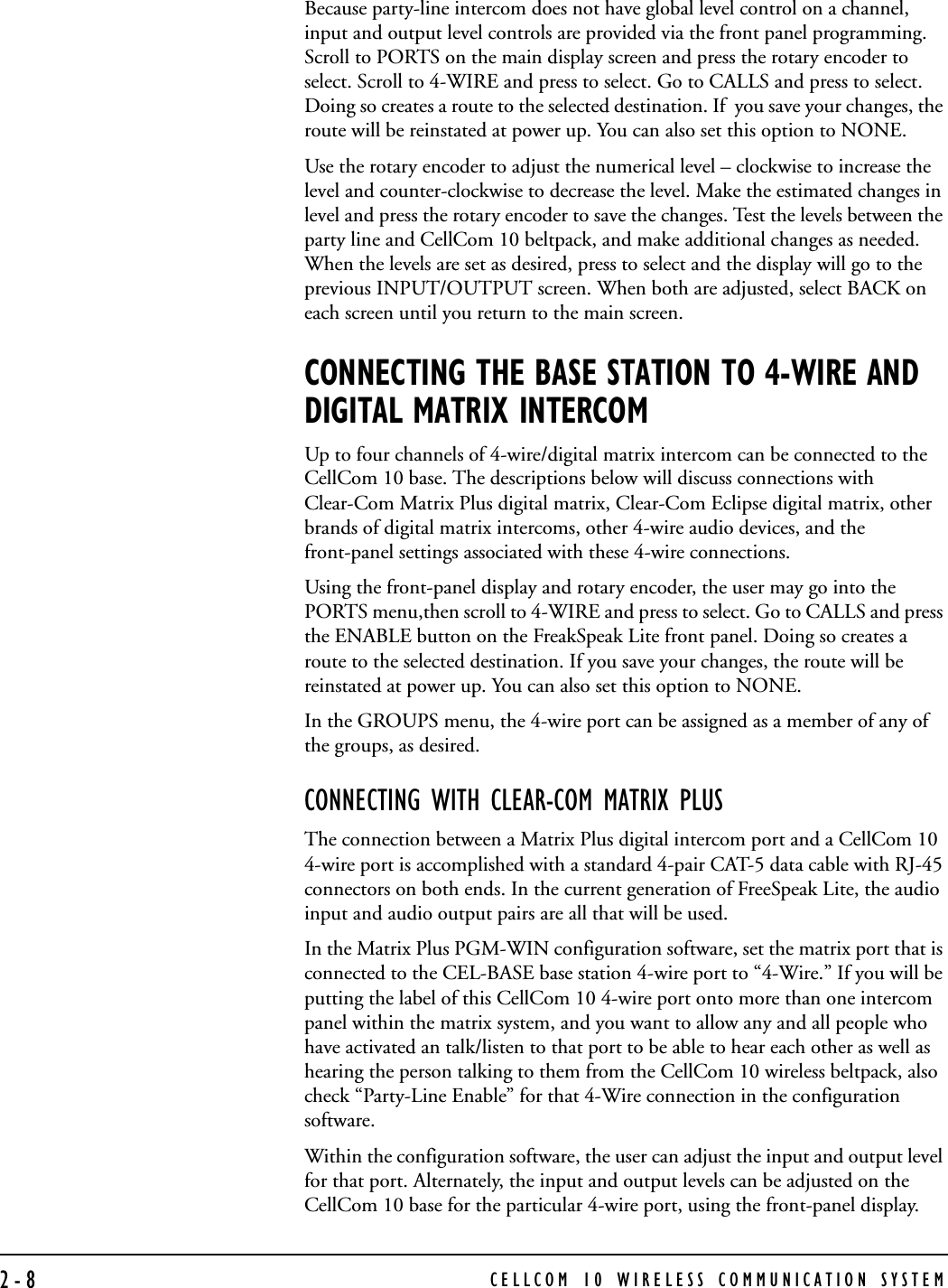 CELLCOM 10 WIRELESS COMMUNICATION SYSTEM2-8Because party-line intercom does not have global level control on a channel, input and output level controls are provided via the front panel programming. Scroll to PORTS on the main display screen and press the rotary encoder to select. Scroll to 4-WIRE and press to select. Go to CALLS and press to select. Doing so creates a route to the selected destination. If  you save your changes, the route will be reinstated at power up. You can also set this option to NONE. Use the rotary encoder to adjust the numerical level – clockwise to increase the level and counter-clockwise to decrease the level. Make the estimated changes in level and press the rotary encoder to save the changes. Test the levels between the party line and CellCom 10 beltpack, and make additional changes as needed. When the levels are set as desired, press to select and the display will go to the previous INPUT/OUTPUT screen. When both are adjusted, select BACK on each screen until you return to the main screen.CONNECTING THE BASE STATION TO 4-WIRE AND DIGITAL MATRIX INTERCOMUp to four channels of 4-wire/digital matrix intercom can be connected to the CellCom 10 base. The descriptions below will discuss connections with Clear-Com Matrix Plus digital matrix, Clear-Com Eclipse digital matrix, other brands of digital matrix intercoms, other 4-wire audio devices, and the front-panel settings associated with these 4-wire connections.Using the front-panel display and rotary encoder, the user may go into the PORTS menu,then scroll to 4-WIRE and press to select. Go to CALLS and press the ENABLE button on the FreakSpeak Lite front panel. Doing so creates a route to the selected destination. If you save your changes, the route will be reinstated at power up. You can also set this option to NONE. In the GROUPS menu, the 4-wire port can be assigned as a member of any of the groups, as desired. CONNECTING WITH CLEAR-COM MATRIX PLUSThe connection between a Matrix Plus digital intercom port and a CellCom 10 4-wire port is accomplished with a standard 4-pair CAT-5 data cable with RJ-45 connectors on both ends. In the current generation of FreeSpeak Lite, the audio input and audio output pairs are all that will be used. In the Matrix Plus PGM-WIN configuration software, set the matrix port that is connected to the CEL-BASE base station 4-wire port to “4-Wire.” If you will be putting the label of this CellCom 10 4-wire port onto more than one intercom panel within the matrix system, and you want to allow any and all people who have activated an talk/listen to that port to be able to hear each other as well as hearing the person talking to them from the CellCom 10 wireless beltpack, also check “Party-Line Enable” for that 4-Wire connection in the configuration software.Within the configuration software, the user can adjust the input and output level for that port. Alternately, the input and output levels can be adjusted on the CellCom 10 base for the particular 4-wire port, using the front-panel display. 