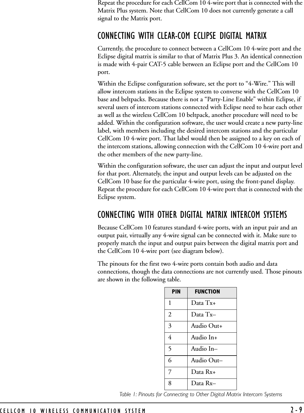 CELLCOM 10 WIRELESS COMMUNICATION SYSTEM  2-9Repeat the procedure for each CellCom 10 4-wire port that is connected with the Matrix Plus system. Note that CellCom 10 does not currently generate a call signal to the Matrix port. CONNECTING WITH CLEAR-COM ECLIPSE DIGITAL MATRIXCurrently, the procedure to connect between a CellCom 10 4-wire port and the Eclipse digital matrix is similar to that of Matrix Plus 3. An identical connection is made with 4-pair CAT-5 cable between an Eclipse port and the CellCom 10 port.Within the Eclipse configuration software, set the port to “4-Wire.” This will allow intercom stations in the Eclipse system to converse with the CellCom 10 base and beltpacks. Because there is not a “Party-Line Enable” within Eclipse, if several users of intercom stations connected with Eclipse need to hear each other as well as the wireless CellCom 10 beltpack, another procedure will need to be added. Within the configuration software, the user would create a new party-line label, with members including the desired intercom stations and the particular CellCom 10 4-wire port. That label would then be assigned to a key on each of the intercom stations, allowing connection with the CellCom 10 4-wire port and the other members of the new party-line.Within the configuration software, the user can adjust the input and output level for that port. Alternately, the input and output levels can be adjusted on the CellCom 10 base for the particular 4-wire port, using the front-panel display. Repeat the procedure for each CellCom 10 4-wire port that is connected with the Eclipse system.CONNECTING WITH OTHER DIGITAL MATRIX INTERCOM SYSTEMSBecause CellCom 10 features standard 4-wire ports, with an input pair and an output pair, virtually any 4-wire signal can be connected with it. Make sure to properly match the input and output pairs between the digital matrix port and the CellCom 10 4-wire port (see diagram below).The pinouts for the first two 4-wire ports contain both audio and data connections, though the data connections are not currently used. Those pinouts are shown in the following table.Table 1: Pinouts for Connecting to Other Digital Matrix Intercom SystemsPIN FUNCTION1 Data Tx+2 Data Tx–3Audio Out+4Audio In+5Audio In–6Audio Out–7 Data Rx+8 Data Rx–